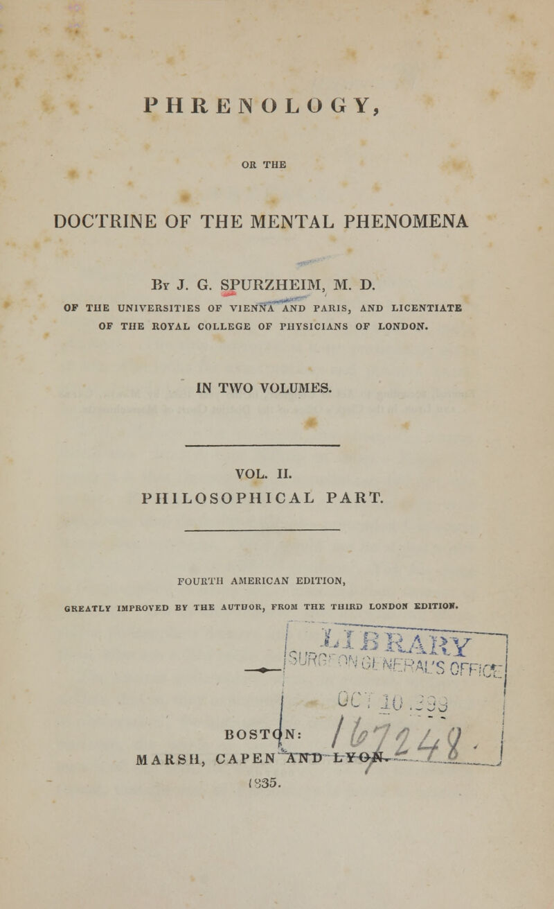PHRENOLOGY, OR THE DOCTRINE OF THE MENTAL PHENOMENA By J. G. SPURZHEIM, M. D. OP THE UNIVERSITIES OF VIENNA AND PARIS, AND LICENTIATE OF THE ROYAL COLLEGE OF PHYSICIANS OF LONDON. IN TWO VOLUMES. VOL. II. PHILOSOPHICAL PART. FOURTH AMERICAN EDITION, GREATLY IMPROVED BY THE AUTHOR, FROM THE THIRD LONDON EDITION. ri>.-,,v ,. ,,*-i -»■■*■- VX 'Ai'snrnrr- QC'i 10 .J Jo MA BOSTON: J (p' J in ^ RSLi, CAPEN'XHTDrh¥<W^S7LJL.^ 1835.