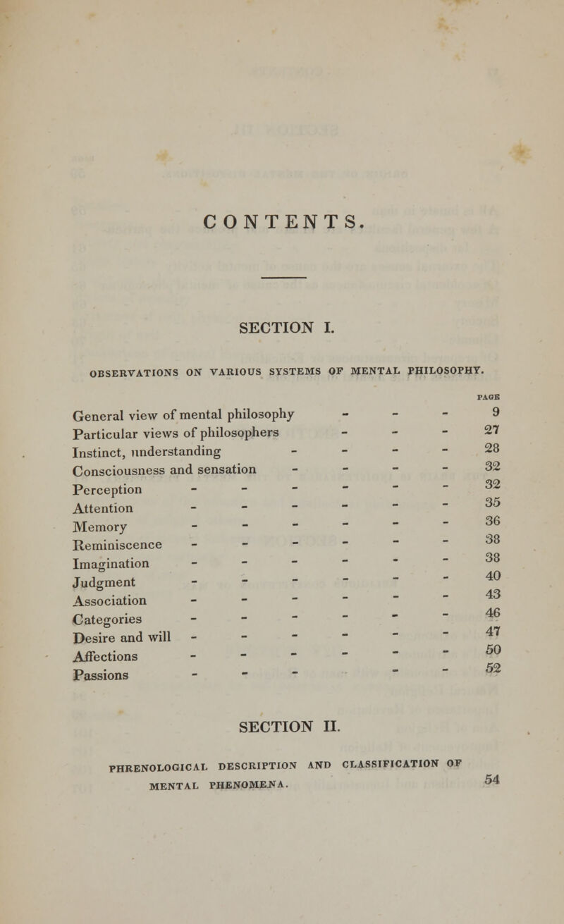 CONTENTS. SECTION I. OBSERVATIONS ON VARIOUS SYSTEMS OF MENTAL PHILOSOPHY. Affections Passions PAGE General view of mental philosophy - - - 9 Particular views of philosophers 27 Instinct, understanding 28 Consciousness and sensation - - - - 32 Perception - ^ Attention - 35 Memory ------ Reminiscence _ - - Imagination _ - - Judgment _ - - Association - Categories ■  Desire and will - - - - 38 38 40 43 46 50 52 SECTION II. PHRENOLOGICAL DESCRIPTION AND CLASSIFICATION OF MENTAL PHENOMENA. 54
