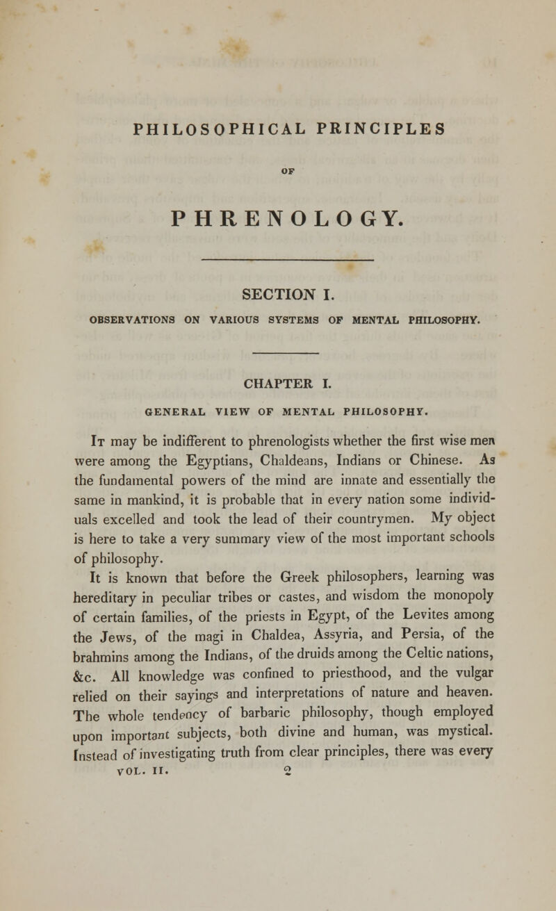 PHILOSOPHICAL PRINCIPLES PHRENOLOGY. SECTION I. OBSERVATIONS ON VARIOUS SYSTEMS OF MENTAL PHILOSOPHY. CHAPTER I. GENERAL VIEW OF MENTAL PHILOSOPHY. It may be indifferent to phrenologists whether the first wise men were among the Egyptians, Chaldeans, Indians or Chinese. As the fundamental powers of the mind are innate and essentially the same in mankind, it is probable that in every nation some individ- uals excelled and took the lead of their countrymen. My object is here to take a very summary view of the most important schools of philosophy. It is known that before the Greek philosophers, learning was hereditary in peculiar tribes or castes, and wisdom the monopoly of certain families, of the priests in Egypt, of the Levites among the Jews, of the magi in Chaldea, Assyria, and Persia, of the brahmins among the Indians, of the druids among the Celtic nations, &c. All knowledge was confined to priesthood, and the vulgar relied on their sayings and interpretations of nature and heaven. The whole tendency of barbaric philosophy, though employed upon important subjects, both divine and human, was mystical. Instead of investigating truth from clear principles, there was every VOL. II. 2