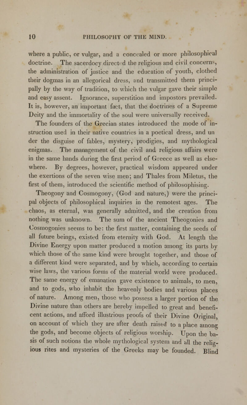 where a public, or vulgar, and a concealed or more philosophical doctrine. The sacerdocy direct' d the religious and civil concerns, the administration of justice and the education of youth, clothed their dogmas in an allegorical dress, and transmitted them princi- pally by the way of tradition, to which the vulgar gave their simple and easy assent. Ignorance, superstition and impostors prevailed. It is, however, an important fact, that the doctrines of a Supreme Deity and the immortality of the soul were universally received. The founders of the Grecian states introduced the mode of in- struction used in their native countries in a poetical dress, and un der the disguise of fables, mystery, prodigies, and mythological enigmas. The management of the civil and religious affairs were in the same hands during the first period of Greece as well as else- where. By degrees, however, practical wisdom appeared under the exertions of the seven wise men; and Thales from Miletus, the first of them, introduced the scientific method of philosophising. Theogony and Cosmogony, (God and nature,) were the princi- pal objects of philosophical inquiries in the remotest ages. The chaos, as eternal, was generally admitted, and the creation from nothing was unknown. The sum of the ancient Theogonies and Cosmogonies seems to be: the first matter, containing the seeds of all future beings, existed from eternity with God. At length the Divine Energy upon matter produced a motion among its parts by which those of the same kind were brought together, and those of a different kind were separated, and by which, according to certain wise laws, the various forms of the material world were produced. The same energy of emanation gave existence to animals, to men, and to gods, who inhabit the heavenly bodies and various places of nature. Among men, those who possess a larger portion of the Divine nature than others are hereby impelled to great and benefi- cent actions, and afford illustrious proofs of their Divine Original on account of which they are after death raised to a place among the gods, and become objects of religious worship. Upon the ba- sis of such notions the whole mythological system and all the relig- ious rites and mysteries of the Greeks may be founded. Blind