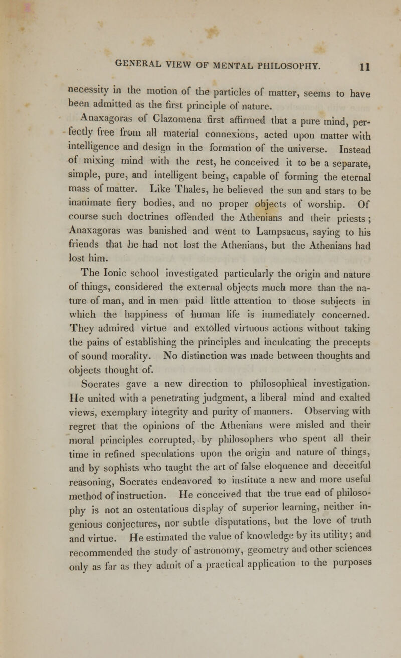 necessity in the motion of the particles of matter, seems to have been admitted as the first principle of nature. Anaxagoras of Glazomena first affirmed that a pure mind, per- fectly free from all material connexions, acted upon matter with intelligence and design in the formation of the universe. Instead of mixing mind with the rest, he conceived it to be a separate, simple, pure, and intelligent being, capable of forming the eternal mass of matter. Like Thales, he believed the sun and stars to be inanimate fiery bodies, and no proper objects of worship. Of course such doctrines offended the Athenians and their priests ; Anaxagoras was banished and went to Lampsacus, saying to his friends that he had not lost the Athenians, but the Athenians had lost him. The Ionic school investigated particularly the origin and nature of things, considered the external objects much more than the na- ture of man, and in men paid little attention to those subjects in which the happiness of human life is immediately concerned. They admired virtue and extolled virtuous actions without taking the pains of establishing the principles and inculcating the precepts of sound morality. No distinction was made between thoughts and objects thought of. Socrates gave a new direction to philosophical investigation. He united with a penetrating judgment, a liberal mind and exalted views, exemplary integrity and purity of manners. Observing with regret that the opinions of the Athenians were misled and their moral principles corrupted, by philosophers who spent all their time in refined speculations upon the origin and nature of things, and by sophists who taught the art of false eloquence and deceitful reasoning, Socrates endeavored to institute a new and more useful method of instruction. He conceived that the true end of philoso- phy is not an ostentatious display of superior learning, neither in- genious conjectures, nor subtle disputations, but the love of truth and virtue. He estimated the value of knowledge by its utility; and recommended the study of astronomy, geometry and other sciences only as far as they admit of a practical application to the purposes
