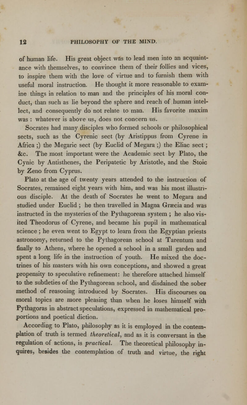 of human life. His great object was to lead men into an acquaint- ance with themselves, to convince them of their follies and vices, to inspire them with the love of virtue and to furnish them with useful moral instruction. He thought it more reasonable to exam- ine things in relation to man and the principles of his moral con- duct, than such as lie beyond the sphere and reach of human intel- lect, and consequently do not relate to man. His favorite maxim was : whatever is above us, does not concern us. Socrates had many disciples who formed schools or philosophical sects, such as the Cyrenic sect (by Aristippus from Cyrene in Africa ;) the Megaric sect (by Euclid of Megara ;) the Eliac sect; &c. The most important were the Academic sect by Plato, the Cynic by Antisthenes, the Peripatetic by Aristotle, and the Stoic by Zeno from Cyprus. Plato at the age of twenty years attended to the instruction of Socrates, remained eight years with him, and was his most illustri- ous disciple. At the death of Socrates he went to Megara and studied under Euclid ; he then travelled in Magna Graecia and was instructed in the mysteries of the Pythagorean system ; he also vis- ited Theodorus of Cyrene, and became his pupil in mathematical science; he even went to Egypt to learn from the Egyptian priests astronomy, returned to the Pythagorean school at Tarentum and finally to Athens, where he opened a school in a small garden and spent a long life in the instruction of youth. He mixed the doc- trines of his masters with his own conceptions, and showed a great propensity to speculative refinement: he therefore attached himself to the subtleties of the Pythagorean school, and disdained the sober method of reasoning introduced by Socrates. His discourses on moral topics are more pleasing than when he loses himself with Pythagoras in abstract speculations, expressed in mathematical pro- portions and poetical diction. According to Plato, philosophy as it is employed in the contem- plation of truth is termed theoretical, and as it is conversant in the regulation of actions, is practical. The theoretical philosophy in- quires, besides the contemplation of truth and virtue, the right