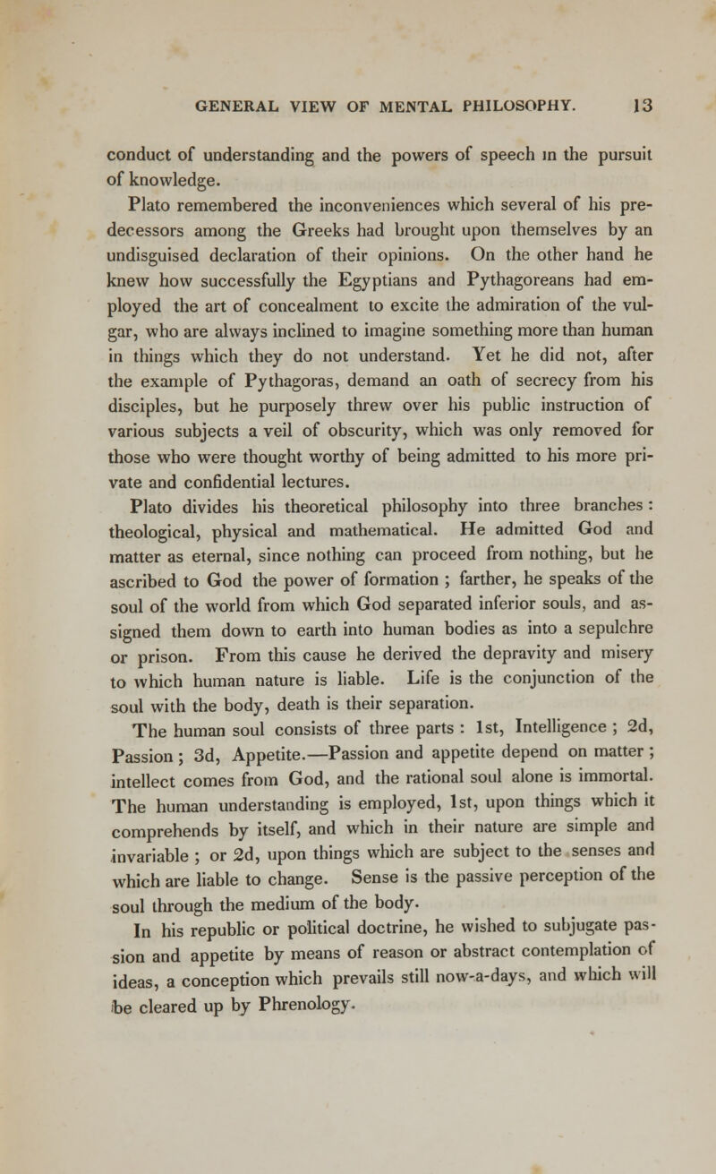 conduct of understanding and the powers of speech in the pursuit of knowledge. Plato remembered the inconveniences which several of his pre- decessors among the Greeks had brought upon themselves by an undisguised declaration of their opinions. On the other hand he knew how successfully the Egyptians and Pythagoreans had em- ployed the art of concealment to excite the admiration of the vul- gar, who are always inclined to imagine something more than human in things which they do not understand. Yet he did not, after the example of Pythagoras, demand an oath of secrecy from his disciples, but he purposely threw over his public instruction of various subjects a veil of obscurity, which was only removed for those who were thought worthy of being admitted to his more pri- vate and confidential lectures. Plato divides his theoretical philosophy into three branches : theological, physical and mathematical. He admitted God and matter as eternal, since nothing can proceed from nothing, but he ascribed to God the power of formation ; farther, he speaks of the soul of the world from which God separated inferior souls, and as- signed them down to earth into human bodies as into a sepulchre or prison. From this cause he derived the depravity and misery to which human nature is liable. Life is the conjunction of the soul with the body, death is their separation. The human soul consists of three parts : 1st, Intelligence ; 2d, Passion ; 3d, Appetite.—Passion and appetite depend on matter ; intellect comes from God, and the rational soul alone is immortal. The human understanding is employed, 1st, upon things which it comprehends by itself, and which in their nature are simple and invariable ; or 2d, upon things which are subject to the senses and which are liable to change. Sense is the passive perception of the soul through the medium of the body. In his republic or political doctrine, he wished to subjugate pas- sion and appetite by means of reason or abstract contemplation of ideas, a conception which prevails still now-a-days, and which will fee cleared up by Phrenology.