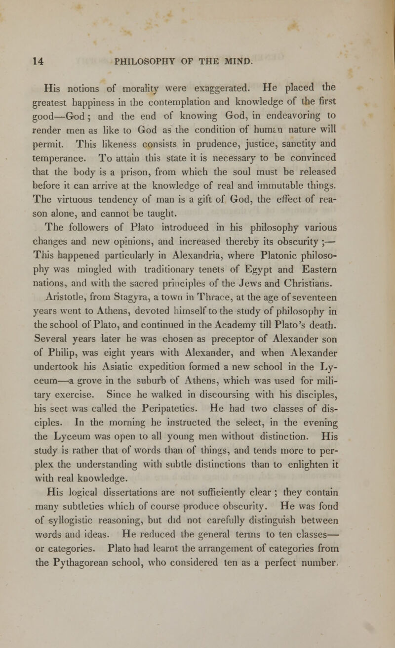 His notions of morality were exaggerated. He placed the greatest happiness in the contemplation and knowledge of the first good—God; and the end of knowing God, in endeavoring to render men as like to God as the condition of humtn nature will permit. This likeness consists in prudence, justice, sanctity and temperance. To attain this state it is necessary to be convinced that the body is a prison, from which the soul must be released before it can arrive at the knowledge of real and immutable things. The virtuous tendency of man is a gift of God, the effect of rea- son alone, and cannot be taught. The followers of Plato introduced in his philosophy various changes and new opinions, and increased thereby its obscurity ;— This happened particularly in Alexandria, where Platonic philoso- phy was mingled with traditionary tenets of Egypt and Eastern nations, and with the sacred principles of the Jews and Christians. Aristotle, from Stagyra, a town in Thrace, at the age of seventeen years went to Athens, devoted himself to the study of philosophy in the school of Plato, and continued in the Academy till Plato's death. Several years later he was chosen as preceptor of Alexander son of Philip, was eight years with Alexander, and when Alexander undertook his Asiatic expedition formed a new school in the Ly- ceum—a grove in the suburb of Athens, which was used for mili- tary exercise. Since he walked in discoursing with his disciples, his sect was called the Peripatetics. He had two classes of dis- ciples. In the morning he instructed the select, in the evening the Lyceum was open to all young men without distinction. His study is rather that of words than of things, and tends more to per- plex the understanding with subtle distinctions than to enlighten it with real knowledge. His logical dissertations are not sufficiently clear ; they contain many subtleties which of course produce obscurity. He was fond of -syllogistic reasoning, but did not carefully distinguish between words and ideas. He reduced the general terms to ten classes— or categories. Plato had learnt the arrangement of categories from the Pythagorean school, who considered ten as a perfect number