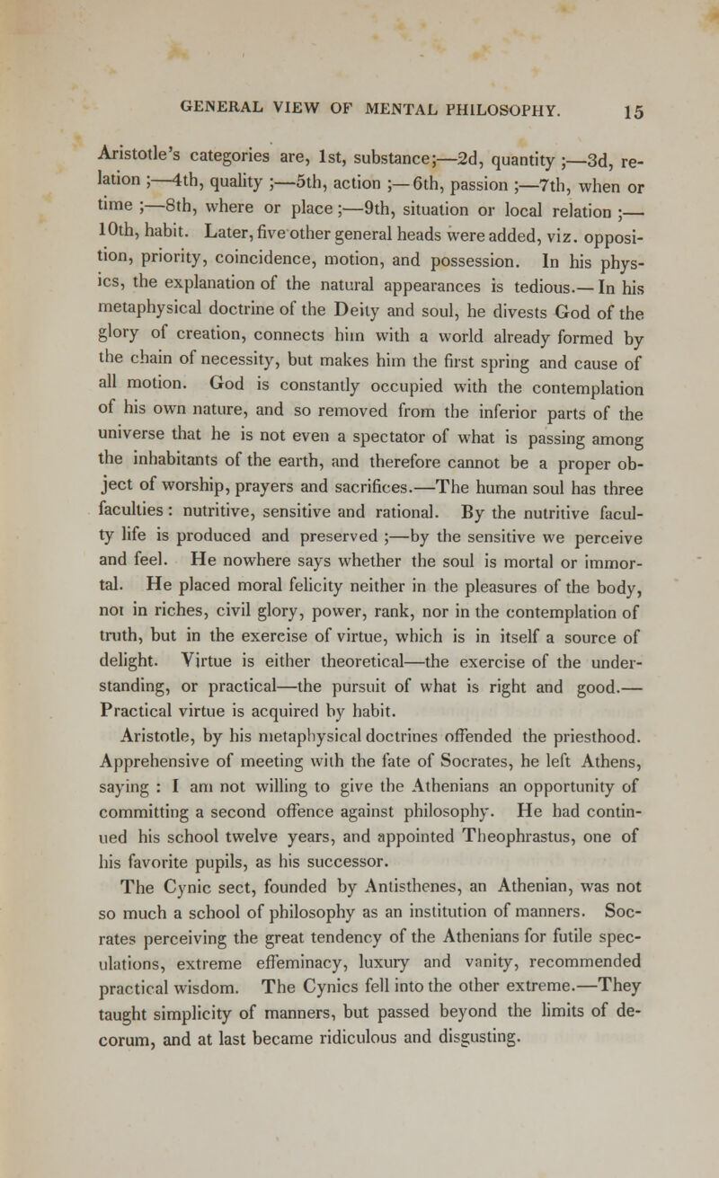 Aristotle's categories are, 1st, substance;—2d, quantity ;—3d, re- lation ;—4th, quality ;—5th, action ;—6th, passion ;—7th, when or time ;—8th, where or place;—9th, situation or local relation ; 10th, habit. Later, five other general heads were added, viz. opposi- tion, priority, coincidence, motion, and possession. In his phys- ics, the explanation of the natural appearances is tedious.—In his metaphysical doctrine of the Deity and soul, he divests God of the glory of creation, connects him with a world already formed by the chain of necessity, but makes him the first spring and cause of all motion. God is constantly occupied with the contemplation of his own nature, and so removed from the inferior parts of the universe that he is not even a spectator of what is passing among the inhabitants of the earth, and therefore cannot be a proper ob- ject of worship, prayers and sacrifices.—The human soul has three faculties : nutritive, sensitive and rational. By the nutritive facul- ty life is produced and preserved ;—by the sensitive we perceive and feel. He nowhere says whether the soul is mortal or immor- tal. He placed moral felicity neither in the pleasures of the body, not in riches, civil glory, power, rank, nor in the contemplation of truth, but in the exereise of virtue, which is in itself a source of delight. Virtue is either theoretical—the exercise of the under- standing, or practical—the pursuit of what is right and good.— Practical virtue is acquired by habit. Aristotle, by his metaphysical doctrines offended the priesthood. Apprehensive of meeting with the fate of Socrates, he left Athens, saying : I am not willing to give the Athenians an opportunity of committing a second offence against philosophy. He had contin- ued his school twelve years, and appointed Theophrastus, one of his favorite pupils, as his successor. The Cynic sect, founded by Antisthenes, an Athenian, was not so much a school of philosophy as an institution of manners. Soc- rates perceiving the great tendency of the Athenians for futile spec- ulations, extreme effeminacy, luxury and vanity, recommended practical wisdom. The Cynics fell into the other extreme.—They taught simplicity of manners, but passed beyond the limits of de- corum, and at last became ridiculous and disgusting.