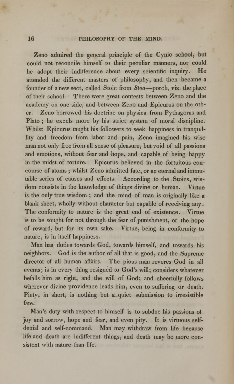 Zeno admired the general principle of the Cynic school, but could not reconcile himself to their peculiar manners, nor could he adopt their indifference about every scientific inquiry. He attended the different masters of philosophy, and then became a founder of a new sect, called Stoic from Stoa—porch, viz. the place of their school. There were great contests between Zeno and the academy on one side, and between Zeno and Epicurus on the oth- er. Zeno borrowed his doctrine on physics from Pythagoras and Plato ; he excels more by his strict system of moral discipline. Whilst Epicurus taught his followers to seek happiness in tranquil- lity and freedom from labor and pain, Zeno imagined his wise man not only free from all sense of pleasure, but void of all passions and emotions, without fear and hope, and capable of being happy in the midst of torture. Epicurus believed in the fortuitous con- course of atoms ; whilst Zeno admitted fate, or an eternal and immu- table series of causes and effects. According to the Stoics, wis- dom consists in the knowledge of things divine or human. Virtue is the only true wisdom ; and the mind of man is originally like a blank sheet, wholly without character but capable of receiving any. The conformity to nature is the great end of existence. Virtue is to be sought for not through the fear of punishment, or the hope of reward, but for its own sake. Virtue, being in conformity to nature, is in itself happiness. Man has duties towards God, towards himself, and towards his neighbors. God is the author of all that is good, and the Supreme director of all human affairs. The pious man reveres God in all events; is in every thing resigned to God's will; considers whatever befalls him as right, and the will of God; and cheerfully follows wherever divine providence leads him, even to suffering or death. Piety, in short, is nothing but a quiet submission to irresistible fate. Man's duty with respect to himself is to subdue his passions of joy and sorrow, hope and fear, and even pity. It is virtuous self- denial and self-command. Man may withdraw from life because life and death are indifferent things, and death may be more con- sistent with nature than life.