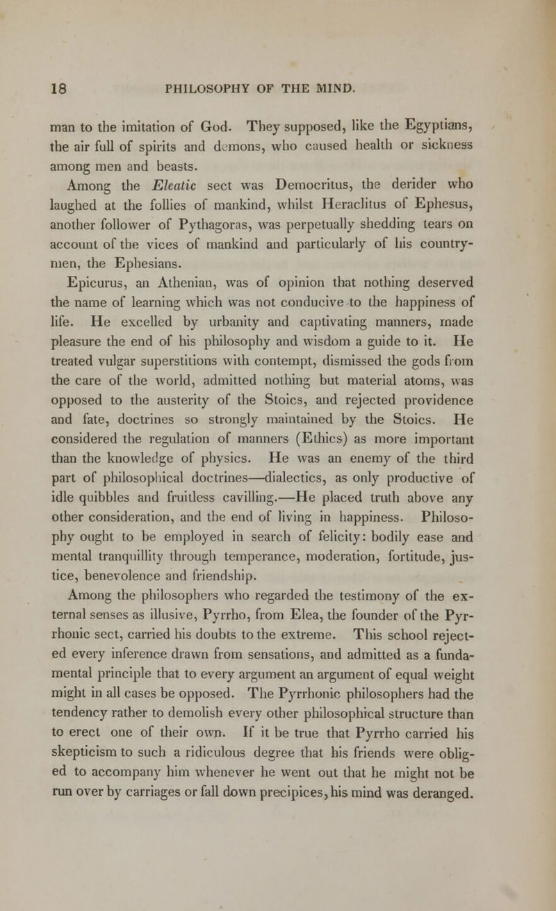 man to the imitation of God. They supposed, like the Egyptians, the air full of spirits and demons, who caused health or sickness among men and beasts. Among the Eleatic sect was Democritus, the derider who laughed at the follies of mankind, whilst Heraclitus of Ephesus, another follower of Pythagoras, was perpetually shedding tears on account of the vices of mankind and particularly of his country- men, the Ephesians. Epicurus, an Athenian, was of opinion that nothing deserved the name of learning which was not conducive to the happiness of life. He excelled by urbanity and captivating manners, made pleasure the end of his philosophy and wisdom a guide to it. He treated vulgar superstitions with contempt, dismissed the gods from the care of the world, admitted nothing but material atoms, was opposed to the austerity of the Stoics, and rejected providence and fate, doctrines so strongly maintained by the Stoics. He considered the regulation of manners (Ethics) as more important than the knowledge of physics. He was an enemy of the third part of philosophical doctrines—dialectics, as only productive of idle quibbles and fruitless cavilling.—He placed truth above any other consideration, and the end of living in happiness. Philoso- phy ought to be employed in search of felicity: bodily ease and mental tranquillity through temperance, moderation, fortitude, jus- tice, benevolence and friendship. Among the philosophers who regarded the testimony of the ex- ternal senses as illusive, Pyrrho, from Elea, the founder of the Pyr- rhonic sect, carried his doubts to the extreme. This school reject- ed every inference drawn from sensations, and admitted as a funda- mental principle that to every argument an argument of equal weight might in all cases be opposed. The Pyrrhonic philosophers had the tendency rather to demolish every other philosophical structure than to erect one of their own. If it be true that Pyrrho carried his skepticism to such a ridiculous degree that his friends were oblig- ed to accompany him whenever he went out that he might not be run over by carriages or fall down precipices,his mind was deranged.