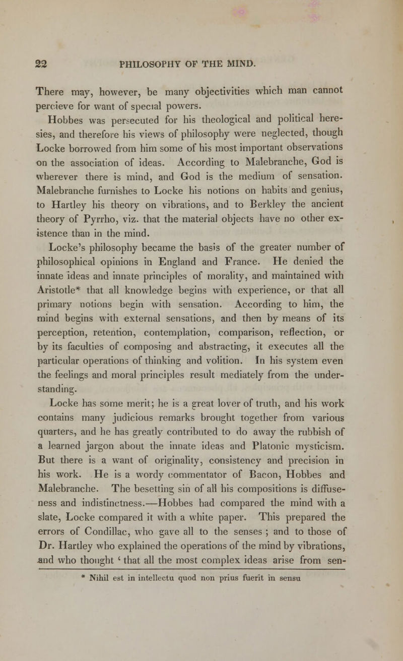 There may, however, be many objectivities which man cannot percieve for want of special powers. Hobbes was persecuted for his theological and political here- sies, and therefore his views of philosophy were neglected, though Locke borrowed from him some of his most important observations on the association of ideas. According to Malebranche, God is wherever there is mind, and God is the medium of sensation. Malebranche furnishes to Locke his notions on habits and genius, to Hartley his theory on vibrations, and to Berkley the ancient theory of Pyrrho, viz. that the material objects have no other ex- istence than in the mind. Locke's philosophy became the basis of the greater number of philosophical opinions in England and France. He denied the innate ideas and innate principles of morality, and maintained with Aristotle* that all knowledge begins with experience, or that all primary notions begin with sensation. According to him, the mind begins with external sensations, and then by means of its perception, retention, contemplation, comparison, reflection, or by its faculties of composing and abstracting, it executes all the particular operations of thinking and volition. In his system even the feelings and moral principles result mediately from the under- standing. Locke has some merit; he is a great lover of truth, and his work contains many judicious remarks brought together from various quarters, and he has greatly contributed to do away the rubbish of a learned jargon about the innate ideas and Platonic mysticism. But there is a want of originality, consistency and precision in his work. He is a wordy commentator of Bacon, Hobbes and Malebranche. The besetting sin of all his compositions is difFuse- ness and indistinctness.—Hobbes had compared the mind with a slate, Locke compared it with a white paper. This prepared the errors of Condillac, who gave all to the senses ; and to those of Dr. Hartley who explained the operations of the mind by vibrations, and who thought ' that all the most complex ideas arise from sen- * Nihil est in intellectu quod non prius fuerit in sensu