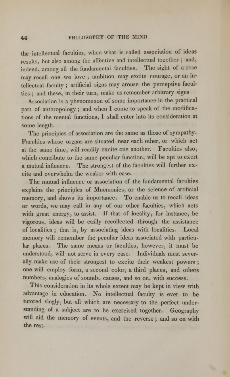 the intellectual faculties, when what is called association of ideas results, but also among the affective and intellectual together ; and, indeed, among all the fundamental faculties. The sight of a rose may recall one we love ; ambition may excite courage, or an in- tellectual faculty ; artificial signs may arouse the perceptive facul- ties ; and these, in their turn, make us remember arbitrary signs Association is a phenomenon of some importance in the practical part of anthropology ; and when I come to speak of the modifica- tions of the mental functions, I shall enter into its consideration at some length. The principles of association are the same as those of sympathy. Faculties whose organs are situated near each other, or which act at the same time, will readily excite one another. Faculties also, which contribute to the same peculiar function, will be apt to exert a mutual influence. The strongest of the faculties will further ex- cite and overwhelm the weaker with ease. The mutual influence or association of the fundamental faculties explains the principles of Mnemonics, or the science of artificial memory, and shows its importance. To enable us to recall ideas or words, we may call in any of our other faculties, which acts with great energy, to assist. If that of locality, for instance, be vigorous, ideas will be easily recollected through the assistance of localities ; that is, by associating ideas with localities. Local memory will remember the peculiar ideas associated with particu- lar places. The same means or faculties, however, it must be understood, will not serve in every case. Individuals must sever- ally make use of their strongest to excite their weakest powers ; one will employ form, a second color, a third places, and others numbers, analogies of sounds, causes, and so on, with success. This consideration in its whole extent may be kept in view with advantage in education. No intellectual faculty is ever to be tutored singly, but all which are necessary to the perfect under- standing of a subject are to be exercised together. Geography will aid the memory of events, and the reverse; and so on with the rest.