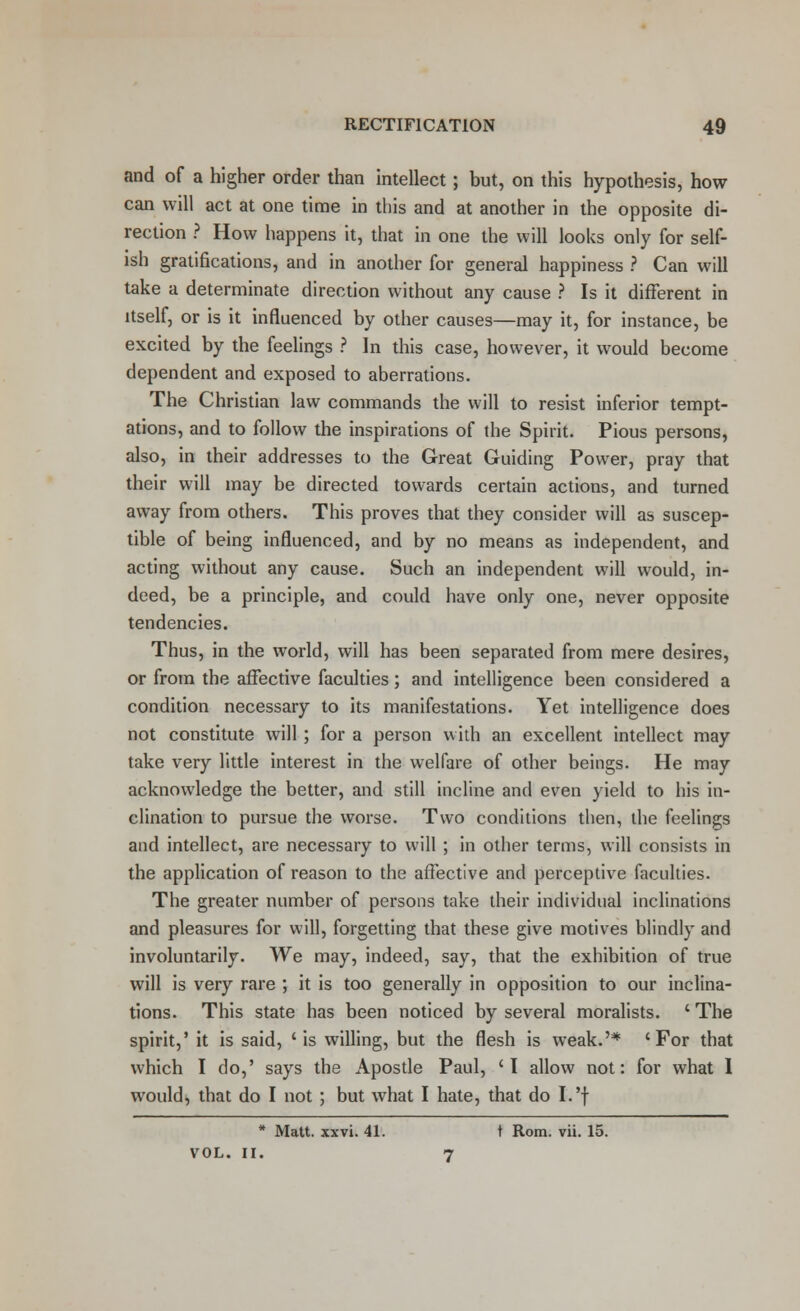 and of a higher order than intellect; but, on this hypothesis, how can will act at one time in this and at another in the opposite di- rection ? How happens it, that in one the will looks only for self- ish gratifications, and in another for general happiness ? Can will take a determinate direction without any cause ? Is it different in itself, or is it influenced by other causes—may it, for instance, be excited by the feelings ? In this case, however, it would become dependent and exposed to aberrations. The Christian law commands the will to resist inferior tempt- ations, and to follow the inspirations of the Spirit. Pious persons, also, in their addresses to the Great Guiding Power, pray that their will may be directed towards certain actions, and turned away from others. This proves that they consider will as suscep- tible of being influenced, and by no means as independent, and acting without any cause. Such an independent will would, in- deed, be a principle, and could have only one, never opposite tendencies. Thus, in the world, will has been separated from mere desires, or from the afFective faculties; and intelligence been considered a condition necessary to its manifestations. Yet intelligence does not constitute will ; for a person with an excellent intellect may take very little interest in the welfare of other beings. He may acknowledge the better, and still incline and even yield to his in- clination to pursue the worse. Two conditions then, the feelings and intellect, are necessary to will ; in other terms, will consists in the application of reason to the affective and perceptive faculties. The greater number of persons take their individual inclinations and pleasures for will, forgetting that these give motives blindly and involuntarily. We may, indeed, say, that the exhibition of true will is very rare ; it is too generally in opposition to our inclina- tions. This state has been noticed by several moralists. ' The spirit,' it is said, ' is willing, but the flesh is weak.'* 'For that which I do,' says the Apostle Paul, 'I allow not: for what 1 would, that do I not; but what I hate, that do I.'f * Matt. xxvi. 41. t Rom. vii. 15. VOL. II. 7