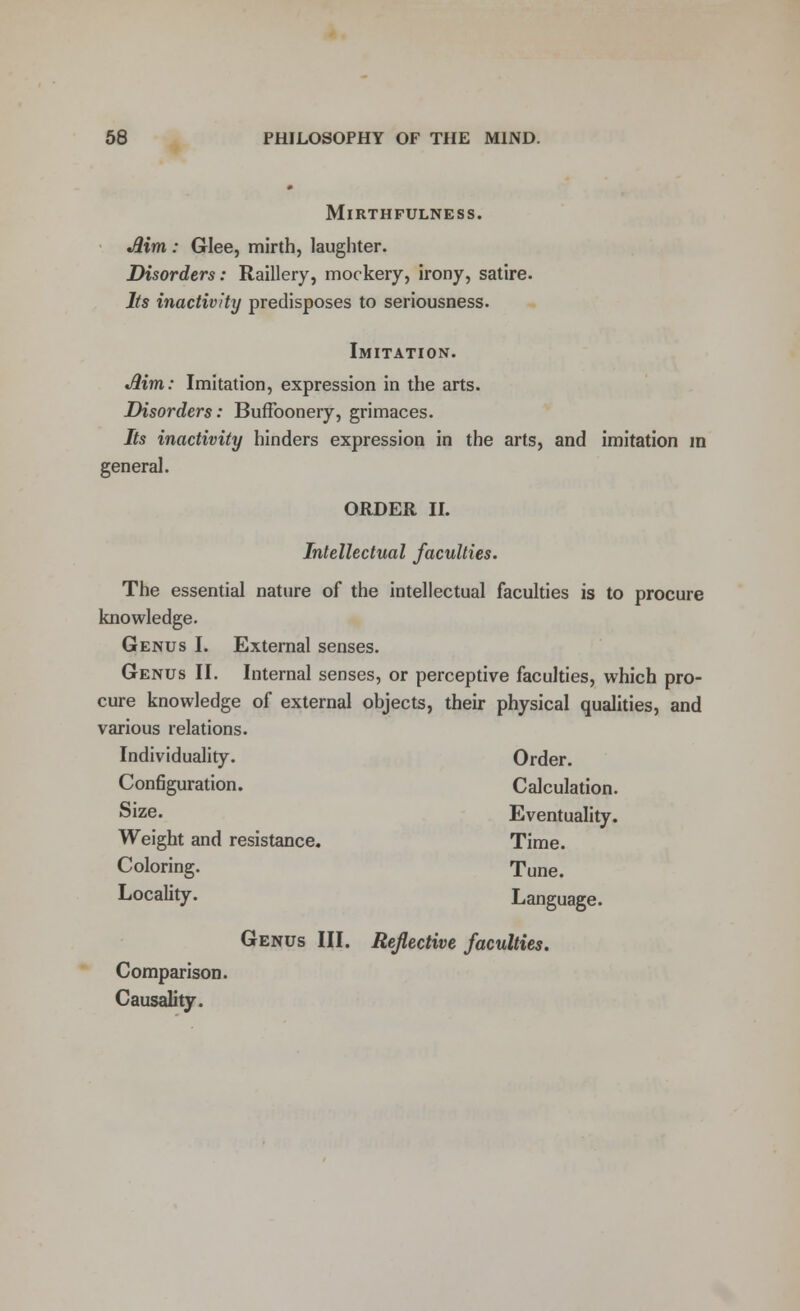MlRTHFULNESS. Jlim : Glee, mirth, laughter. Disorders: Raillery, mockery, irony, satire. Its inactivity predisposes to seriousness. Imitation. Jlim,: Imitation, expression in the arts. Disorders: Buffoonery, grimaces. Its inactivity hinders expression in the arts, and imitation in general. ORDER II. Intellectual faculties. The essential nature of the intellectual faculties is to procure knowledge. Genus I. External senses. Genus II. Internal senses, or perceptive faculties, which pro- cure knowledge of external objects, their physical qualities, and various relations. Individuality. Order. Configuration. Calculation. Size. Eventuality. Weight and resistance. Time. Coloring. Tune. Locality. Language. Comparison. Causality. Genus III. Reflective faculties.