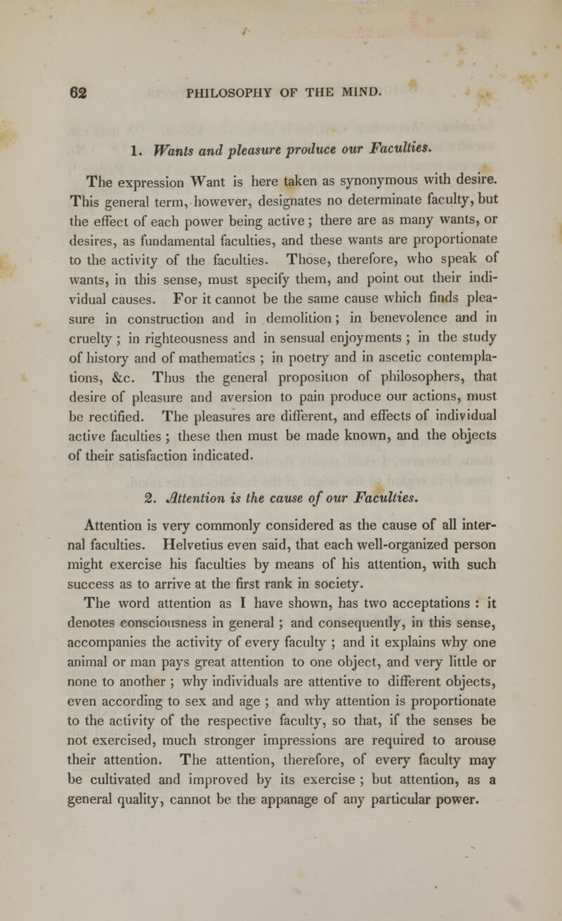 1. Wants and pleasure produce our Faculties. The expression Want is here taken as synonymous with desire. This general term, however, designates no determinate faculty, but the effect of each power being active; there are as many wants, or desires, as fundamental faculties, and these wants are proportionate to the activity of the faculties. Those, therefore, who speak of wants, in this sense, must specify them, and point out their indi- vidual causes. For it cannot be the same cause which finds plea- sure in construction and in demolition; in benevolence and in cruelty; in righteousness and in sensual enjoyments ; in the study of history and of mathematics ; in poetry and in ascetic contempla- tions, &c. Thus the general proposition of philosophers, that desire of pleasure and aversion to pain produce our actions, must be rectified. The pleasures are different, and effects of individual active faculties ; these then must be made known, and the objects of their satisfaction indicated. 2. Attention is the cause of our Faculties. Attention is very commonly considered as the cause of all inter- nal faculties. Helvetius even said, that each well-organized person might exercise his faculties by means of his attention, with such success as to arrive at the first rank in society. The word attention as I have shown, has two acceptations : it denotes consciousness in general; and consequently, in this sense, accompanies the activity of every faculty ; and it explains why one animal or man pays great attention to one object, and very little or none to another ; why individuals are attentive to different objects, even according to sex and age ; and why attention is proportionate to the activity of the respective faculty, so that, if the senses be not exercised, much stronger impressions are required to arouse their attention. The attention, therefore, of every faculty may be cultivated and improved by its exercise ; but attention, as a general quality, cannot be the appanage of any particular power.