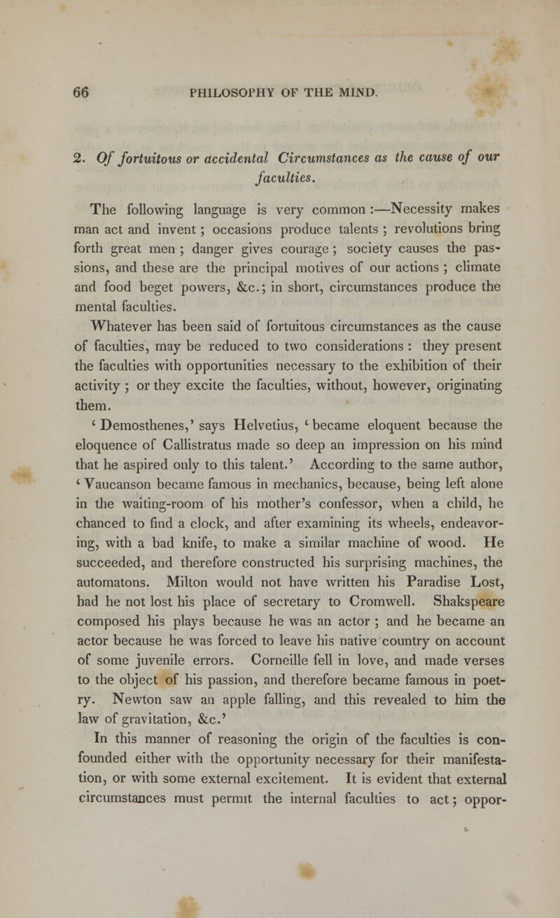 2. Of fortuitous or accidental Circumstances as the cause of our faculties. The following language is very common :—Necessity makes man act and invent; occasions produce talents ; revolutions bring forth great men ; danger gives courage ; society causes the pas- sions, and these are the principal motives of our actions ; climate and food beget powers, &c; in short, circumstances produce the mental faculties. Whatever has been said of fortuitous circumstances as the cause of faculties, may be reduced to two considerations : they present the faculties with opportunities necessary to the exhibition of their activity ; or they excite the faculties, without, however, originating them. 'Demosthenes,' says Helvetius, 'became eloquent because the eloquence of Callistratus made so deep an impression on his mind that he aspired only to this talent.' According to the same author, ' Vaucanson became famous in mechanics, because, being left alone in the waiting-room of his mother's confessor, when a child, he chanced to find a clock, and after examining its wheels, endeavor- ing, with a bad knife, to make a similar machine of wood. He succeeded, and therefore constructed his surprising machines, the automatons. Milton would not have written his Paradise Lost, had he not lost his place of secretary to Cromwell. Shakspeare composed his plays because he was an actor ; and he became an actor because he was forced to leave his native country on account of some juvenile errors. Corneille fell in love, and made verses to the object of his passion, and therefore became famous in poet- ry. Newton saw an apple falling, and this revealed to him the law of gravitation, &c.' In this manner of reasoning the origin of the faculties is con- founded either with the opportunity necessary for their manifesta- tion, or with some external excitement. It is evident that external circumstances must permit the internal faculties to act; oppor-