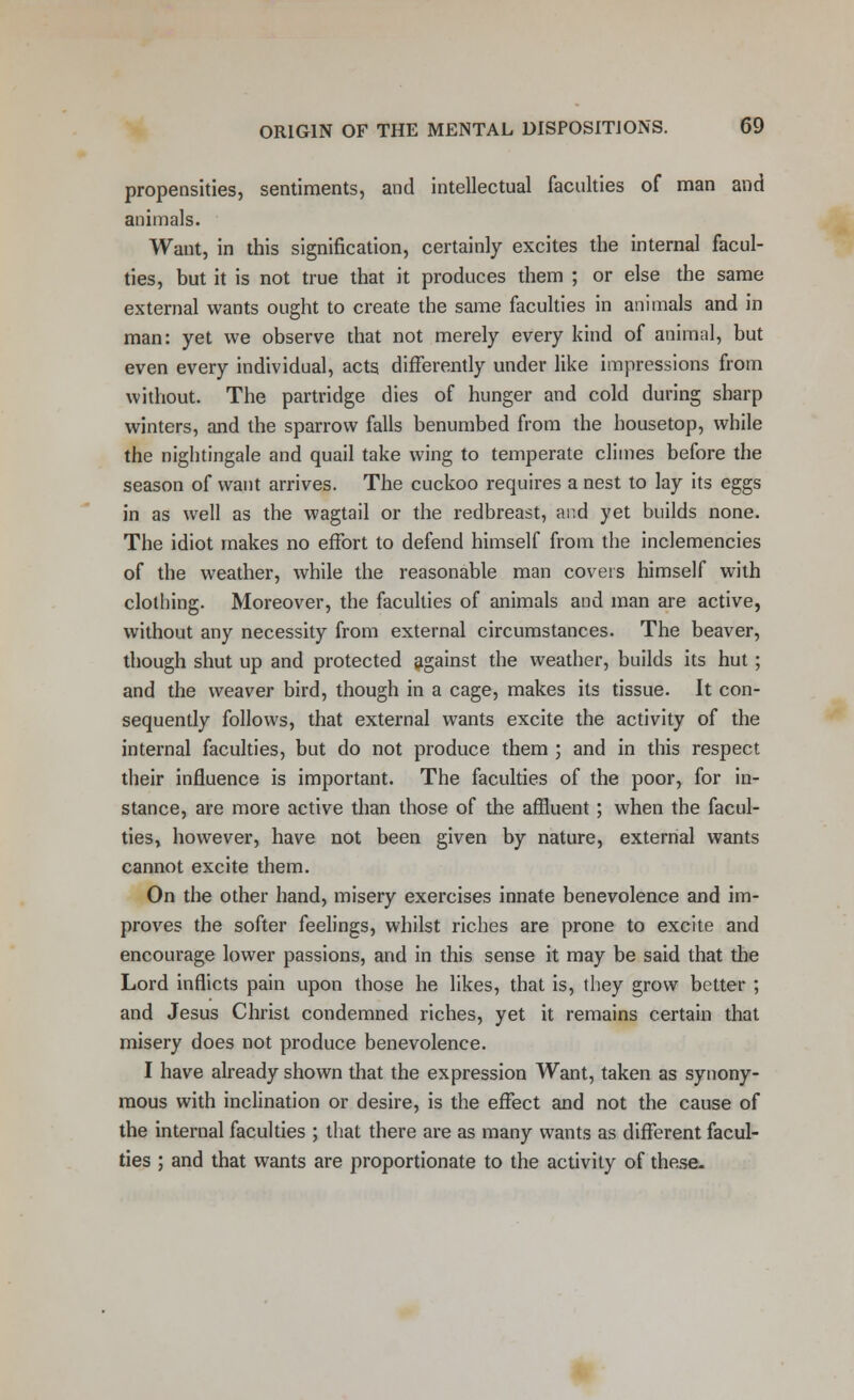 propensities, sentiments, and intellectual faculties of man and animals. Want, in this signification, certainly excites the internal facul- ties, but it is not true that it produces them ; or else the same external wants ought to create the same faculties in animals and in man: yet we observe that not merely every kind of animal, but even every individual, acts differently under like impressions from without The partridge dies of hunger and cold during sharp winters, and the sparrow falls benumbed from the housetop, while the nightingale and quail take wing to temperate climes before the season of want arrives. The cuckoo requires a nest to lay its eggs in as well as the wagtail or the redbreast, ai.d yet builds none. The idiot makes no effort to defend himself from the inclemencies of the weather, while the reasonable man covers himself with clothing. Moreover, the faculties of animals and man are active, without any necessity from external circumstances. The beaver, though shut up and protected against the weather, builds its hut; and the weaver bird, though in a cage, makes its tissue. It con- sequently follows, that external wants excite the activity of the internal faculties, but do not produce them ; and in this respect their influence is important. The faculties of the poor, for in- stance, are more active than those of the affluent; when the facul- ties, however, have not been given by nature, external wants cannot excite them. On the other hand, misery exercises innate benevolence and im- proves the softer feelings, whilst riches are prone to excite and encourage lower passions, and in this sense it may be said that the Lord inflicts pain upon those he likes, that is, they grow better ; and Jesus Christ condemned riches, yet it remains certain that misery does not produce benevolence. I have already shown that the expression Want, taken as synony- mous with inclination or desire, is the effect and not the cause of the internal faculties ; that there are as many wants as different facul- ties ; and that wants are proportionate to the activity of these-