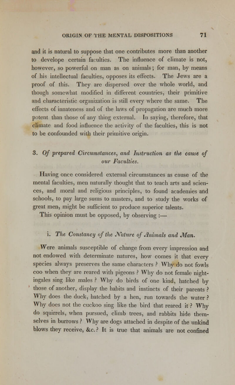 and it is natural to suppose that one contributes more than another to develope certain faculties. The influence of climate is not, however, so powerful on man as on animals; for man, by means of his intellectual faculties, opposes its effects. The Jews are a proof of this. They are dispersed over the whole world, and though somewhat modified in different countries, their primitive and characteristic organization is still every where the same. The effects of innateness and of the laws of propagation are much more potent than those of any thing external. In saying, therefore, that climate and food influence the activity of the faculties, this is not to be confounded with their primitive origin. 3. Of prepared Circumstances, and Instruction as the cause of our Faculties. Having once considered external circumstances as cause of the mental faculties, men naturally thought that to teach arts and scien- ces, and moral and religious principles, to found academies and schools, to pay large sums to masters, and to study the works of great men, might be sufficient to produce superior talents. This opinion must be opposed, by observing :— i. The Constancy of the Nature of Animals and Man. Were animals susceptible of change from every impression and not endowed with determinate natures, how comes it that every species always preserves the same characters ? Why do not fowls coo when they are reared with pigeons ? Why do not female night- ingales sing like males ? Why do birds of one kind, hatched by those of another, display the habits and instincts of their parents ? Why does the duck, hatched by a hen, run towards the water ? Why does not the cuckoo sing like the bird that reared it ? Why do squirrels, when pursued, climb trees, and rabbits hide them- selves in burrows ? Why are dogs attached in despite of the unkind blows they receive, &c. ? It is true that animals are not confined
