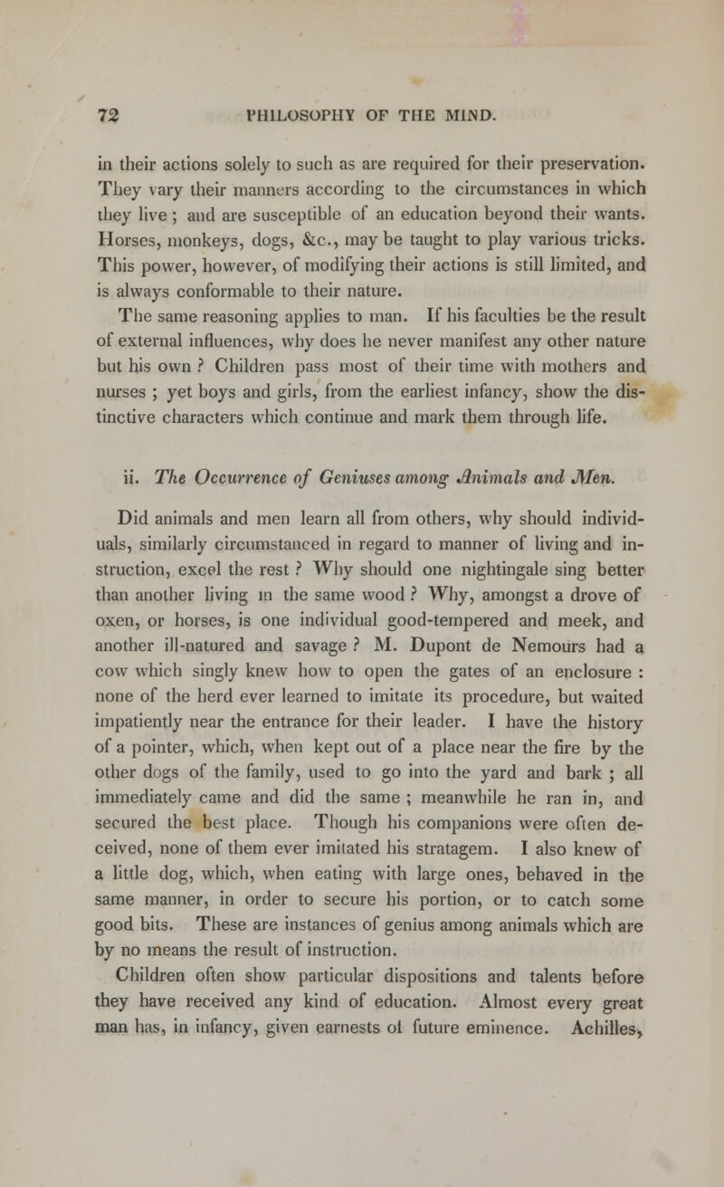in their actions solely to such as are required for their preservation. They vary their manners according to the circumstances in which they live ; and are susceptible of an education beyond their wants. Horses, monkeys, dogs, &c, may be taught to play various tricks. This power, however, of modifying their actions is still limited, and is always conformable to their nature. The same reasoning applies to man. If his faculties be the result of external influences, why does he never manifest any other nature but his own ? Children pass most of their time with mothers and nurses ; yet boys and girls, from the earliest infancy, show the dis- tinctive characters which continue and mark them through life. ii. The Occurrence of Geniuses among Jlnimals and Men. Did animals and men learn all from others, why should individ- uals, similarly circumstanced in regard to manner of living and in- struction, excel the rest ? Why should one nightingale sing better than another living in the same wood ? Why, amongst a drove of oxen, or horses, is one individual good-tempered and meek, and another ill-natured and savage ? M. Dupont de Nemours had a cow which singly knew how to open the gates of an enclosure : none of the herd ever learned to imitate its procedure, but waited impatiently near the entrance for their leader. I have the history of a pointer, which, when kept out of a place near the fire by the other dogs of the family, used to go into the yard and bark ; all immediately came and did the same ; meanwhile he ran in, and secured the best place. Though his companions were often de- ceived, none of them ever imitated his stratagem. I also knew of a little dog, which, when eating with large ones, behaved in the same manner, in order to secure his portion, or to catch some good bits. These are instances of genius among animals which are by no means the result of instruction. Children often show particular dispositions and talents before they have received any kind of education. Almost every great man has, in infancy, given earnests ol future eminence. Achilles,