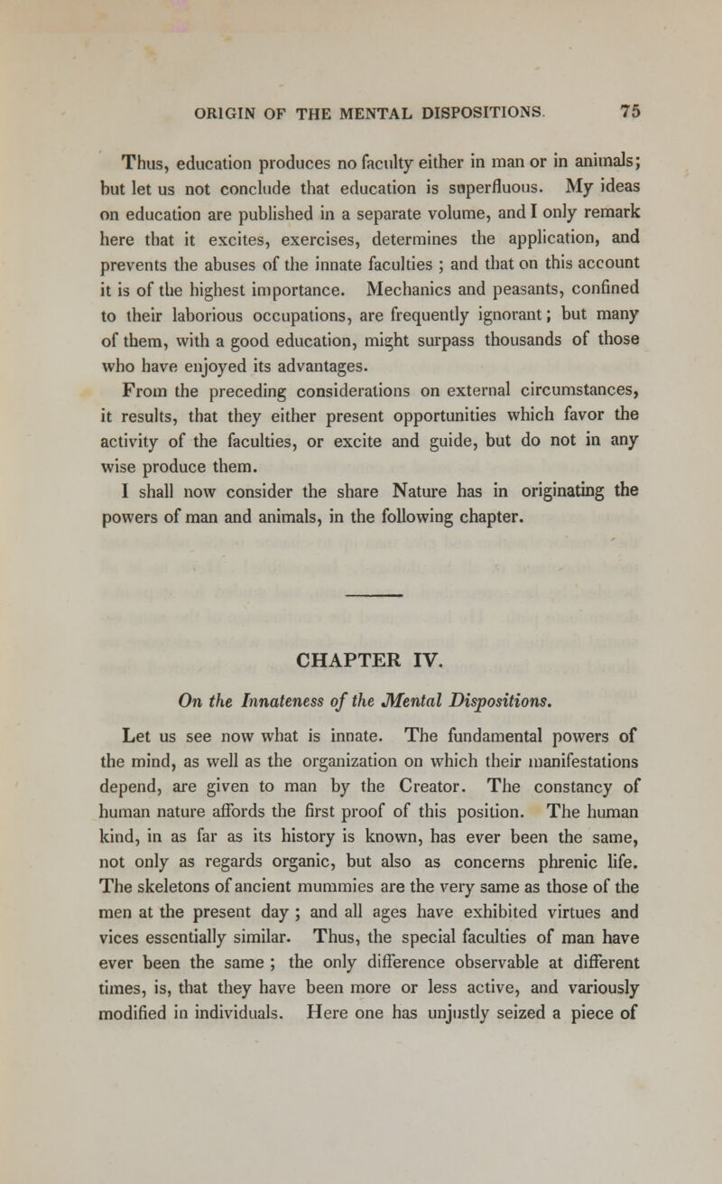 Thus, education produces no faculty either in man or in animals; but let us not conclude that education is superfluous. My ideas on education are published in a separate volume, and I only remark here that it excites, exercises, determines the application, and prevents the abuses of the innate faculties ; and that on this account it is of the highest importance. Mechanics and peasants, confined to their laborious occupations, are frequently ignorant; but many of them, with a good education, might surpass thousands of those who have enjoyed its advantages. From the preceding considerations on external circumstances, it results, that they either present opportunities which favor the activity of the faculties, or excite and guide, but do not in any wise produce them. I shall now consider the share Nature has in originating the powers of man and animals, in the following chapter. CHAPTER IV. On the Innateness of the Mental Dispositions. Let us see now what is innate. The fundamental powers of the mind, as well as the organization on which their manifestations depend, are given to man by the Creator. The constancy of human nature affords the first proof of this position. The human kind, in as far as its history is known, has ever been the same, not only as regards organic, but also as concerns phrenic life. The skeletons of ancient mummies are the very same as those of the men at the present day ; and all ages have exhibited virtues and vices essentially similar. Thus, the special faculties of man have ever been the same ; the only difference observable at different times, is, that they have been more or less active, and variously modified in individuals. Here one has unjustly seized a piece of