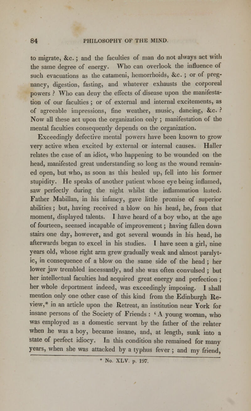 to migrate, &c.; and the faculties of man do not always act with the same degree of energy. Who can overlook the influence of such evacuations as the catameni, hemorrhoids, &c. ; or of preg- nancy, digestion, fasting, and whatever exhausts the corporeal powers ? Who can deny the effects of disease upon the manifesta- tion of our faculties ; or of external and internal excitements, as of agreeable impressions, fine wreather, music, dancing, &c ? Now all these act upon the organization only ; manifestation of the mental faculties consequently depends on the organization. Exceedingly defective mental powers have been known to grow very active when excited by external or internal causes. Haller relates the case of an idiot, who happening to be wounded on the head, manifested great understanding so long as the wound remain- ed open, but who, as soon as this healed up, fell into his former stupidity. He speaks of another patient whose eye being inflamed, saw perfectly during the night whilst the inflammation lasted. Father Mabillan, in his infancy, gave little promise of superior abilities; but, having received a blow on his head, he, from that moment, displayed talents. I have heard of a boy who, at the age of fourteen, seemed incapable of improvement; having fallen down stairs one day, however, and got several wounds in his head, he afterwards began to excel in his studies. I have seen a girl, nine years old, whose right arm grew gradually weak and almost paralyt- ic, in consequence of a blow on the same side of the head ; her lower jaw trembled incessantly, and she was often convulsed ; but her intellectual faculties had acquired great energy and perfection ; her whole deportment indeed, was exceedingly imposing. I shall mention only one other case of this kind from the Edinburgh Re- view,* in an article upon the Retreat, an institution near York for insane persons of the Society of Friends : ' A young woman, who was employed as a domestic servant by the father of the relater when he was a boy, became insane, and, at length, sunk into a state of perfect idiocy. In this condition she remained for many years, when she was attacked by a typhus fever ; and my friend, * No. XLV. p. 197.