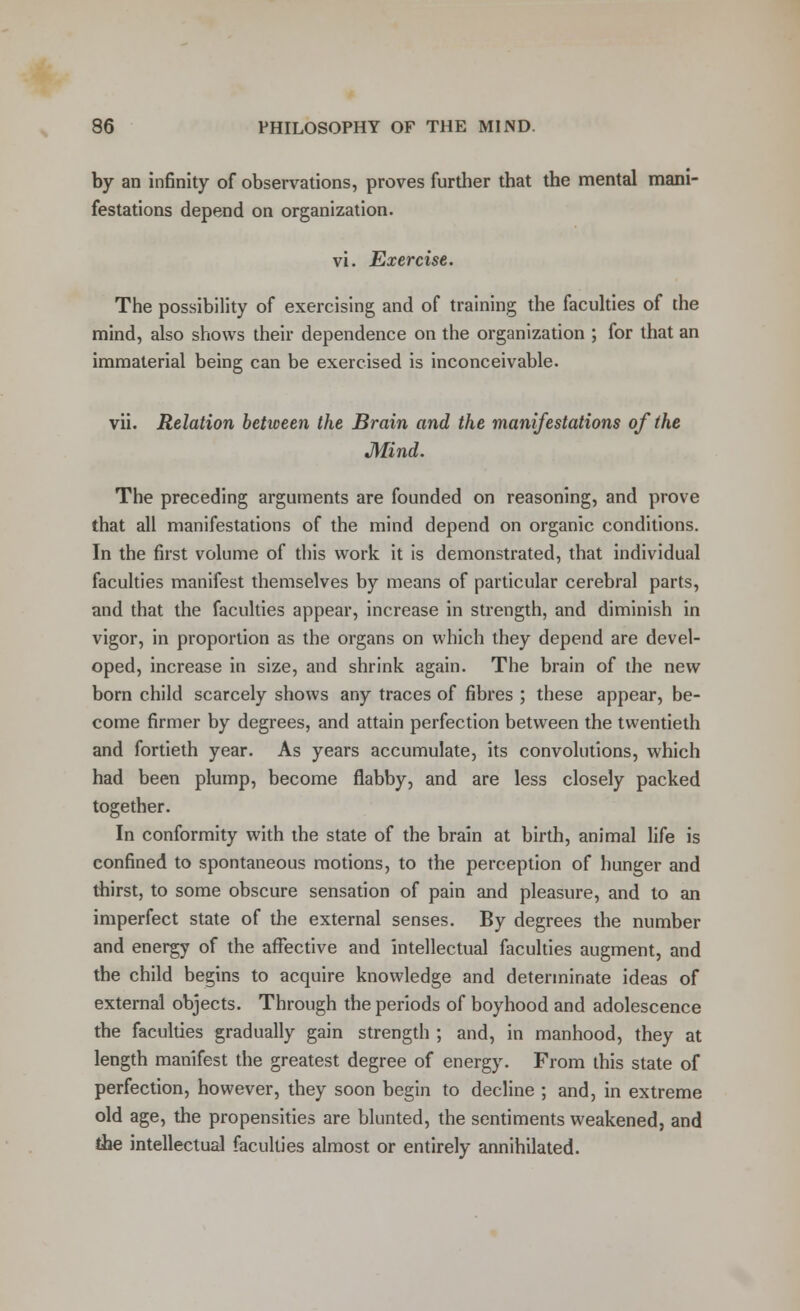 by an infinity of observations, proves further that the mental mani- festations depend on organization. vi. Exercise. The possibility of exercising and of training the faculties of the mind, also shows their dependence on the organization ; for that an immaterial being can be exercised is inconceivable. vii. Relation between the Brain and the manifestations of the Mind. The preceding arguments are founded on reasoning, and prove that all manifestations of the mind depend on organic conditions. In the first volume of this work it is demonstrated, that individual faculties manifest themselves by means of particular cerebral parts, and that the faculties appear, increase in strength, and diminish in vigor, in proportion as the organs on which they depend are devel- oped, increase in size, and shrink again. The brain of the new born child scarcely shows any traces of fibres ; these appear, be- come firmer by degrees, and attain perfection between the twentieth and fortieth year. As years accumulate, its convolutions, which had been plump, become flabby, and are less closely packed together. In conformity with the state of the brain at birth, animal life is confined to spontaneous motions, to the perception of hunger and thirst, to some obscure sensation of pain and pleasure, and to an imperfect state of the external senses. By degrees the number and energy of the affective and intellectual faculties augment, and the child begins to acquire knowledge and determinate ideas of external objects. Through the periods of boyhood and adolescence the faculties gradually gain strength ; and, in manhood, they at length manifest the greatest degree of energy. From this state of perfection, however, they soon begin to decline ; and, in extreme old age, the propensities are blunted, the sentiments weakened, and the intellectual faculties almost or entirely annihilated.