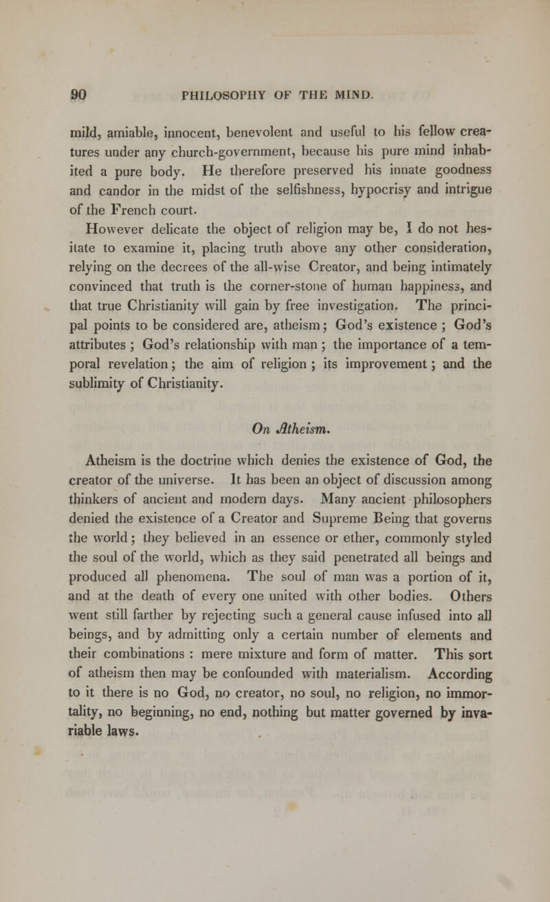 mild, amiable, innocent, benevolent and useful to bis fellow crea- tures under any church-government, because bis pure mind inhab- ited a pure body. He therefore preserved his innate goodness and candor in the midst of the selfishness, hypocrisy and intrigue of the French court. However delicate the object of religion may be, I do not hes- itate to examine it, placing truth above any other consideration, relying on the decrees of the all-wise Creator, and being intimately convinced that truth is the corner-stone of human happiness, and that true Christianity will gain by free investigation. The princi- pal points to be considered are, atheism; God's existence ; God's attributes ; God's relationship with man ; the importance of a tem- poral revelation; the aim of religion ; its improvement; and the sublimity of Christianity. On Jltheism. Atheism is the doctrine which denies the existence of God, the creator of the universe. It has been an object of discussion among thinkers of ancient and modern days. Many ancient philosophers denied the existence of a Creator and Supreme Being that governs the world; they believed in an essence or ether, commonly styled the soul of the world, which as they said penetrated all beings and produced all phenomena. The soul of man was a portion of it, and at the death of every one united with other bodies. Others went still farther by rejecting such a general cause infused into all beings, and by admitting only a certain number of elements and their combinations : mere mixture and form of matter. This sort of atheism then may be confounded with materialism. According to it there is no God, no creator, no soul, no religion, no immor- tality, no beginning, no end, nothing but matter governed by inva- riable laws.