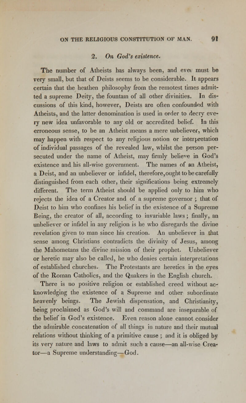 2. On God's existence. The number of Atheists has always been, and evet must be very small, but that of Deists seems to be considerable. It appears certain that the heathen philosophy from the remotest times admit- ted a supreme Deity, the fountain of all other divinities. In dis- cussions of this kind, however, Deists are often confounded with Atheists, and the latter denomination is used in order to decry eve- ry new idea unfavorable to any old or accredited belief. In this erroneous sense, to be an Atheist means a mere unbeliever, which may happen with respect to any religious notion or interpretation of individual passages of the revealed law, whilst the person per- secuted under the name of Atheist, may firmly believe in God's existence and his all-wise government. The names of an Atheist, a Deist, and an unbeliever or infidel, therefore,ought to be carefully distinguished from each other, their significations being extremely different. The term Atheist should be applied only to him who rejects the idea of a Creator and of a supreme governor ; that of Deist to him who confines his belief in the existence of a Supreme Being, the creator of all, according to invariable laws; finally, an unbeliever or infidel in any religion is he who disregards the divine revelation given to man since his creation. An unbeliever in that sense among Christians contradicts the divinity of Jesus, among the Mahometans the divine mission of their prophet. Unbeliever or heretic may also be called, he who denies certain interpretations of established churches. The Protestants are heretics in the eyes of the Roman Catholics, and the Quakers in the English church. There is no positive religion or established creed without ac- knowledging the existence of a Supreme and other subordinate heavenly beings. The Jewish dispensation, and Christianity, being proclaimed as God's will and command are inseparable of the belief in God's existence. Even reason alone cannot consider the admirable concatenation of all things in nature and their mutual relations without thinking of a primitive cause ; and it is obliged by its very nature and laws to admit such a cause—an all-wise Crea- tor—a Supreme understanding—God.