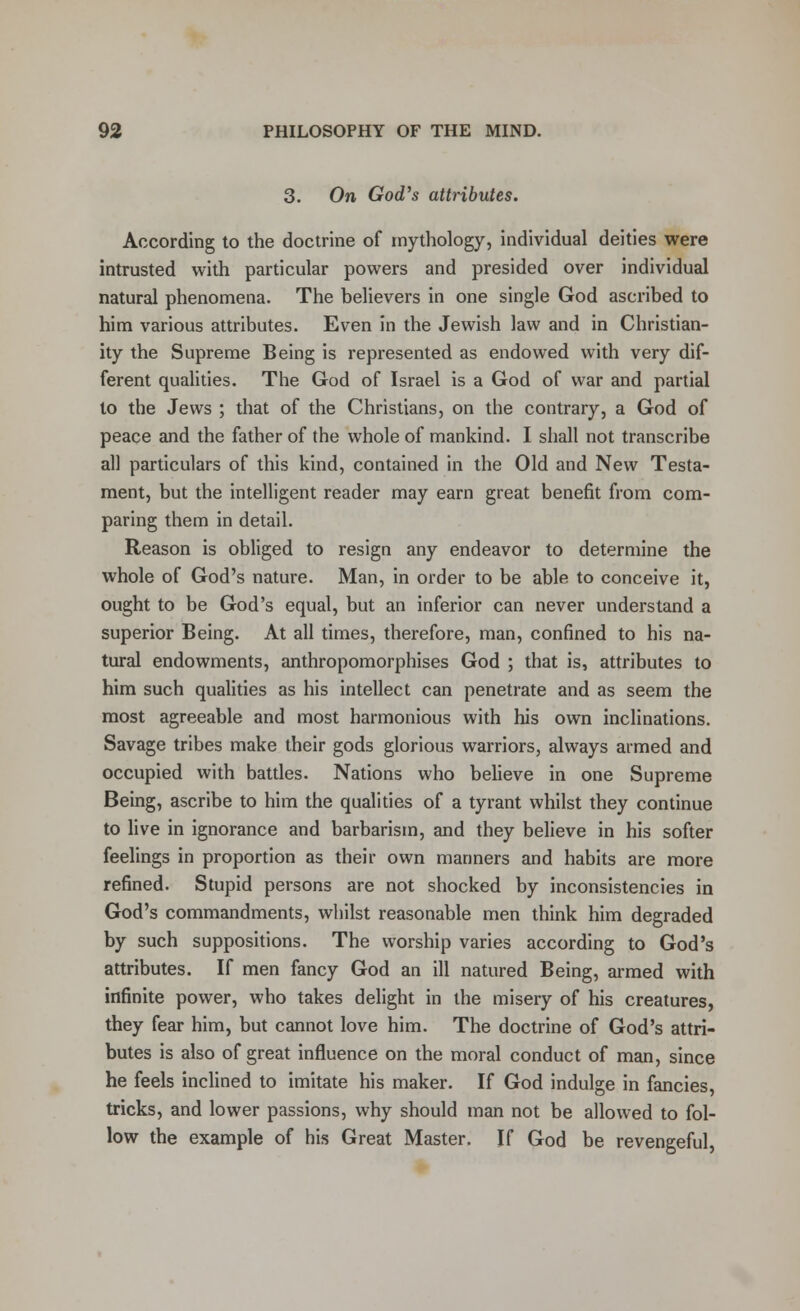 On God's attributes. According to the doctrine of mythology, individual deities were intrusted with particular powers and presided over individual natural phenomena. The believers in one single God ascribed to him various attributes. Even in the Jewish law and in Christian- ity the Supreme Being is represented as endowed with very dif- ferent qualities. The God of Israel is a God of war and partial to the Jews ; that of the Christians, on the contrary, a God of peace and the father of the whole of mankind. I shall not transcribe all particulars of this kind, contained in the Old and New Testa- ment, but the intelligent reader may earn great benefit from com- paring them in detail. Reason is obliged to resign any endeavor to determine the whole of God's nature. Man, in order to be able to conceive it, ought to be God's equal, but an inferior can never understand a superior Being. At all times, therefore, man, confined to his na- tural endowments, anthropomorphises God ; that is, attributes to him such qualities as his intellect can penetrate and as seem the most agreeable and most harmonious with his own inclinations. Savage tribes make their gods glorious warriors, always armed and occupied with battles. Nations who believe in one Supreme Being, ascribe to him the qualities of a tyrant whilst they continue to live in ignorance and barbarism, and they believe in his softer feelings in proportion as their own manners and habits are more refined. Stupid persons are not shocked by inconsistencies in God's commandments, whilst reasonable men think him degraded by such suppositions. The worship varies according to God's attributes. If men fancy God an ill natured Being, armed with infinite power, who takes delight in the misery of his creatures, they fear him, but cannot love him. The doctrine of God's attri- butes is also of great influence on the moral conduct of man, since he feels inclined to imitate his maker. If God indulge in fancies, tricks, and lower passions, why should man not be allowed to fol- low the example of his Great Master. If God be revengeful,