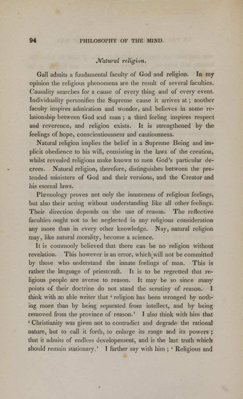 Natural religion. Gall admits a fundamental faculty of God and religion. In my opinion the religious phenomena are the result of several faculties. Causality searches for a cause of every thing and of every event. Individuality personifies the Supreme cause it arrives at; another faculty inspires admiration and wonder, and believes in some re- lationship between God and man ; a third feeling inspires respect and reverence, and religion exists. It is strengthened by the feelings of hope, conscientiousness and cautiousness. Natural religion implies the belief in a Supreme Being and im- plicit obedience to his will, consisting in the laws of the creation, whilst revealed religions make known to men God's particular de- crees. Natural religion, therefore, distinguishes between the pre- tended ministers of God and their versions, and the Creator and his eternal laws. Phrenology proves not only the innateness of religious feelings, but also their acting without understanding like all other feelings. Their direction depends on the use of reason. The reflective faculties ought not to be neglected in any religious consideration any more than in every other knowledge. Nay, natural religion may, like natural morality, become a science. It is commonly believed that there can be no religion without revelation. This however is an error, which jsvill not be committed by those who understand the innate feelings of man. This is rather the language of priestcraft. It is to be regretted that re- ligious people are averse to reason. It may be so since many points of their doctrine do not stand the scrutiny of reason. I think with an able writer that ' religion has been wronged by noth- ing more than by being separated from intellect, and by being removed from the province of reason.5 I also think with him that ' Christianity was given not to contradict and degrade the rational nature, but to call it forth, to enlarge its range and its powers ; that it admits of endless developement, and is the last truth which should remain stationary.' I farther say with him ; ' Religious and