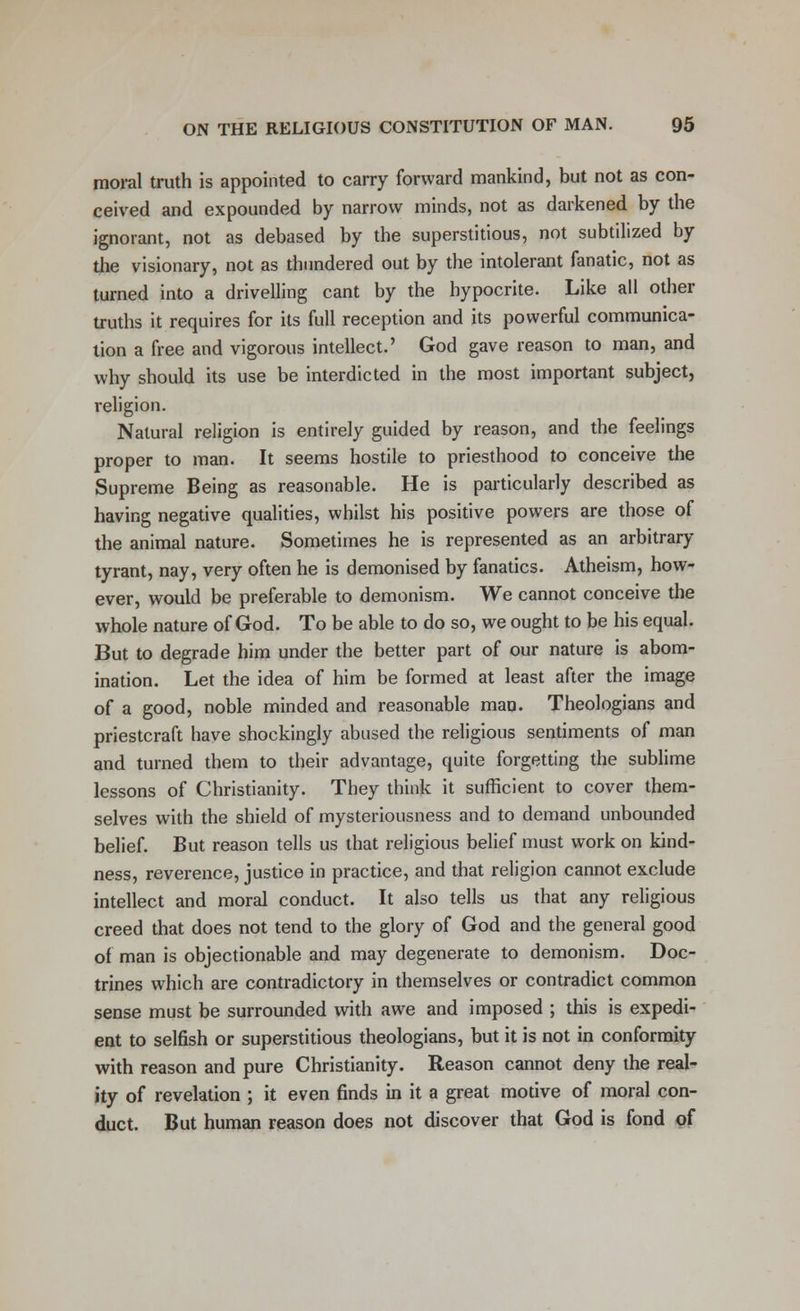 moral truth is appointed to carry forward mankind, but not as con- ceived and expounded by narrow minds, not as darkened by the ignorant, not as debased by the superstitious, not subtilized by the visionary, not as thundered out by the intolerant fanatic, not as turned into a drivelling cant by the hypocrite. Like all other truths it requires for its full reception and its powerful communica- tion a free and vigorous intellect.' God gave reason to man, and why should its use be interdicted in the most important subject, religion. Natural religion is entirely guided by reason, and the feelings proper to man. It seems hostile to priesthood to conceive the Supreme Being as reasonable. He is particularly described as having negative qualities, whilst his positive powers are those of the animal nature. Sometimes he is represented as an arbitrary tyrant, nay, very often he is demonised by fanatics. Atheism, how- ever, would be preferable to demonism. We cannot conceive the whole nature of God. To be able to do so, we ought to be his equal. But to degrade him under the better part of our nature is abom- ination. Let the idea of him be formed at least after the image of a good, noble minded and reasonable man. Theologians and priestcraft have shockingly abused the religious sentiments of man and turned them to their advantage, quite forgetting the sublime lessons of Christianity. They think it sufficient to cover them- selves with the shield of mysteriousness and to demand unbounded belief. But reason tells us that religious belief must work on kind- ness, reverence, justice in practice, and that religion cannot exclude intellect and moral conduct. It also tells us that any religious creed that does not tend to the glory of God and the general good of man is objectionable and may degenerate to demonism. Doc- trines which are contradictory in themselves or contradict common sense must be surrounded with awe and imposed ; this is expedi- ent to selfish or superstitious theologians, but it is not in conformity with reason and pure Christianity. Reason cannot deny the real- ity of revelation ; it even finds in it a great motive of moral con- duct. But human reason does not discover that God is fond of
