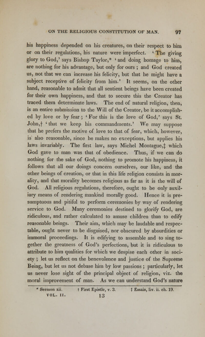 his happiness depended on his creatures, on their respect to him or on their regulations, his nature were imperfect. ' The giving glory to God,' says Bishop Taylor,* ' and doing homage to him, are nothing for his advantage, but only for ours ; and God created us, not that we can increase his felicity, but that he might have a subject receptive of felicity from him.' It seems, on the other hand, reasonable to admit that all sentient beings have been created for their own happiness, and that to secure this the Creator has traced them determinate laws. The end of natural religion, then, is an entire submission to the Will of the Creator, be it accomplish- ed by love or by fear ; 'For this is the love of God,' says St. John,f 'tnat we keep his commandments.' We may suppose that he prefers the motive of love to that of fear, which, however, is also reasonable, since he makes no exceptions, but applies his laws invariably. The first law, says Michel Montague,^ which God gave to man was that of obedience. Thus, if we can do nothing for the sake of God, nothing to promote his happiness, it follows that all our doings concern ourselves, our like, and the other beings of creation, or that in this life religion consists in mor- ality, and that morality becomes religious as far as it is the will of God. All religious regulations, therefore, ought to be only auxil- iary means of rendering mankind morally good. Hence it is pre- sumptuous and pitiful to perform ceremonies by way of rendering service to God. Many ceremonies destined to glorify God, are ridiculous, and rather calculated to amuse children than to edify reasonable beings. Their aim, which may be laudable and respec- table, ought never to be disguised, nor obscured by absurdities or immoral proceedings. It is edifying to assemble and to sing to- gether the greatness of God's perfections, but it is ridiculous to attribute to him qualities for which we despise each other in soci- ety ; let us reflect on the benevolence and justice of the Supreme Being, but let us not debase him by low passions ; particularly, let us never lose sight of the principal object of religion, viz. the moral improvement of man. As we can understand God's nature * Sermon xii. t First Epistle, v. 3. t Essais, liv. ii. ch. 19. VOL. II. 13