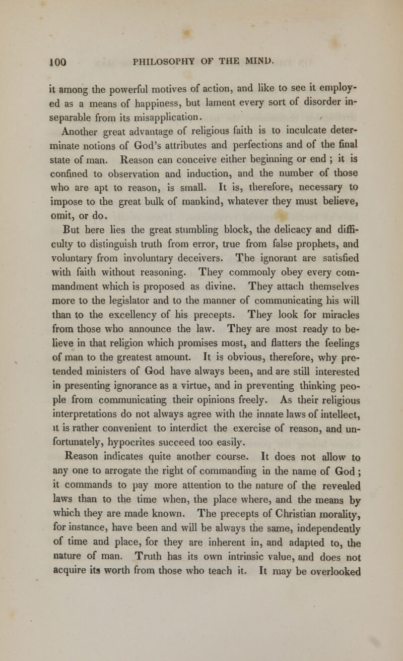 it among the powerful motives of action, and like to see it employ- ed as a means of happiness, but lament every sort of disorder in- separable from its misapplication. Another great advantage of religious faith is to inculcate deter- minate notions of God's attributes and perfections and of the final state of man. Reason can conceive either beginning or end ; it is confined to observation and induction, and the number of those who are apt to reason, is small. It is, therefore, necessary to impose to the great bulk of mankind, whatever they must believe, omit, or do. But here lies the great stumbling block, the delicacy and diffi- culty to distinguish truth from error, true from false prophets, and voluntary from involuntary deceivers. The ignorant are satisfied with faith without reasoning. They commonly obey every com- mandment which is proposed as divine. They attach themselves more to the legislator and to the manner of communicating his will than to the excellency of his precepts. They look for miracles from those who announce the law. They are most ready to be- lieve in that religion which promises most, and flatters the feelings of man to the greatest amount. It is obvious, therefore, why pre- tended ministers of God have always been, and are still interested in presenting ignorance as a virtue, and in preventing thinking peo- ple from communicating their opinions freely. As their religious interpretations do not always agree with the innate laws of intellect, it is rather convenient to interdict the exercise of reason, and un- fortunately, hypocrites succeed too easily. Reason indicates quite another course. It does not allow to any one to arrogate the right of commanding in the name of God ; it commands to pay more attention to the nature of the revealed laws than to the time when, the place where, and the means by which they are made known. The precepts of Christian morality, for instance, have been and will be always the same, independently of time and place, for they are inherent in, and adapted to, the nature of man. Truth has its own intrinsic value, and does not acquire its worth from those who teach it. It may be overlooked