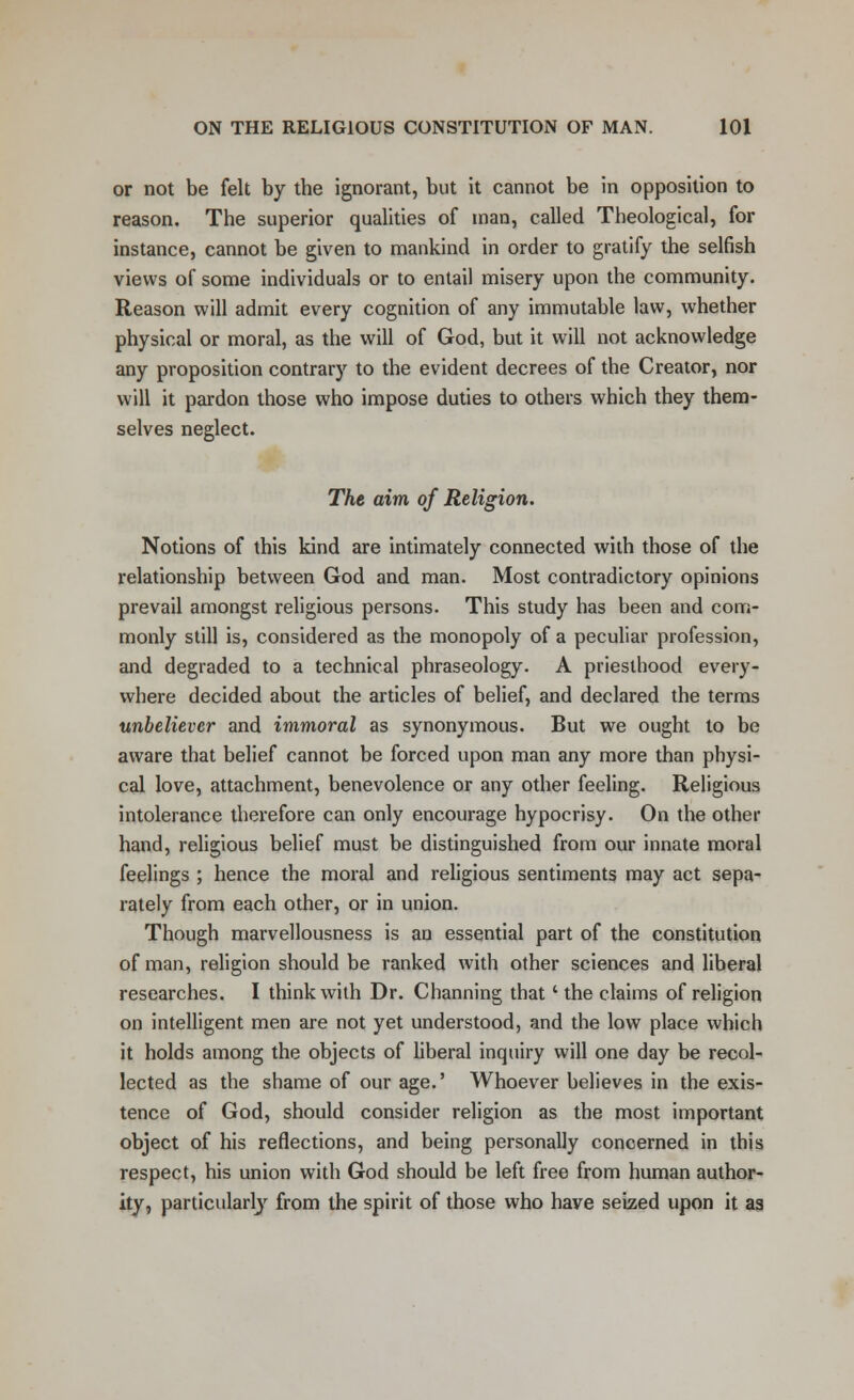 or not be felt by the ignorant, but it cannot be in opposition to reason. The superior qualities of man, called Theological, for instance, cannot be given to mankind in order to gratify the selfish views of some individuals or to entail misery upon the community. Reason will admit every cognition of any immutable law, whether physical or moral, as the will of God, but it will not acknowledge any proposition contrary to the evident decrees of the Creator, nor will it pardon those who impose duties to others which they them- selves neglect. The aim of Religion. Notions of this kind are intimately connected with those of the relationship between God and man. Most contradictory opinions prevail amongst religious persons. This study has been and com- monly still is, considered as the monopoly of a peculiar profession, and degraded to a technical phraseology. A priesthood every- where decided about the articles of belief, and declared the terms unbeliever and immoral as synonymous. But we ought to be aware that belief cannot be forced upon man any more than physi- cal love, attachment, benevolence or any other feeling. Religious intolerance therefore can only encourage hypocrisy. On the other hand, religious belief must be distinguished from our innate moral feelings ; hence the moral and religious sentiments may act sepa- rately from each other, or in union. Though marvellousness is an essential part of the constitution of man, religion should be ranked with other sciences and liberal researches. I think with Dr. Channing that ' the claims of religion on intelligent men are not yet understood, and the low place which it holds among the objects of liberal inquiry will one day be recol- lected as the shame of our age.' Whoever believes in the exis- tence of God, should consider religion as the most important object of his reflections, and being personally concerned in this respect, his union with God should be left free from human author- ity, particularly from the spirit of those who have seized upon it aa
