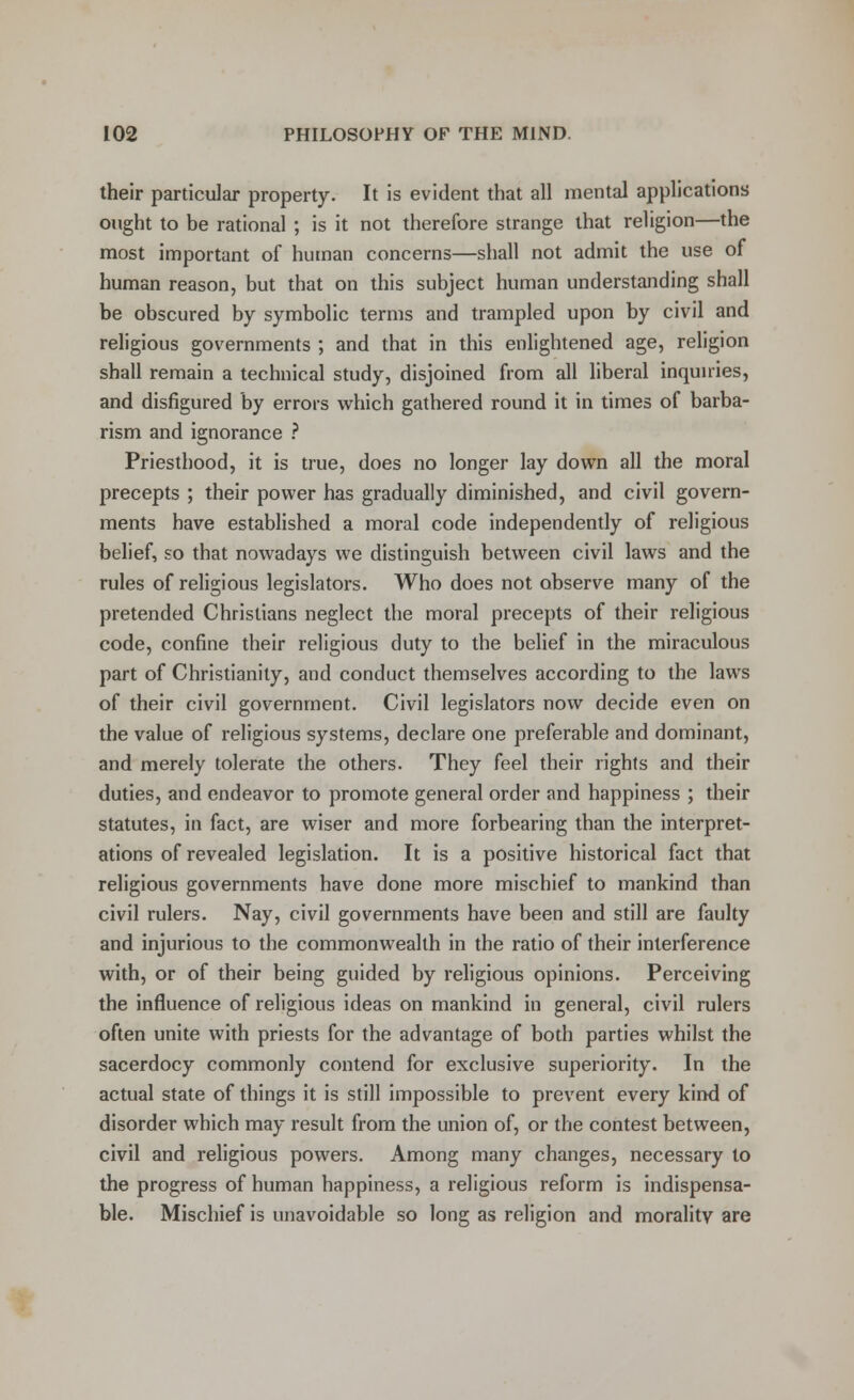their particular property. It is evident that all mental applications ought to be rational ; is it not therefore strange that religion—the most important of hutnan concerns—shall not admit the use of human reason, but that on this subject human understanding shall be obscured by symbolic terms and trampled upon by civil and religious governments ; and that in this enlightened age, religion shall remain a technical study, disjoined from all liberal inquiries, and disfigured by errors which gathered round it in times of barba- rism and ignorance ? Priesthood, it is true, does no longer lay down all the moral precepts ; their power has gradually diminished, and civil govern- ments have established a moral code independently of religious belief, so that nowadays we distinguish between civil laws and the rules of religious legislators. Who does not observe many of the pretended Christians neglect the moral precepts of their religious code, confine their religious duty to the belief in the miraculous part of Christianity, and conduct themselves according to the laws of their civil government. Civil legislators now decide even on the value of religious systems, declare one preferable and dominant, and merely tolerate the others. They feel their rights and their duties, and endeavor to promote general order and happiness ; their statutes, in fact, are wiser and more forbearing than the interpret- ations of revealed legislation. It is a positive historical fact that religious governments have done more mischief to mankind than civil rulers. Nay, civil governments have been and still are faulty and injurious to the commonwealth in the ratio of their interference with, or of their being guided by religious opinions. Perceiving the influence of religious ideas on mankind in general, civil rulers often unite with priests for the advantage of both parties whilst the sacerdocy commonly contend for exclusive superiority. In the actual state of things it is still impossible to prevent every kind of disorder which may result from the union of, or the contest between, civil and religious powers. Among many changes, necessary to the progress of human happiness, a religious reform is indispensa- ble. Mischief is unavoidable so long as religion and morality are