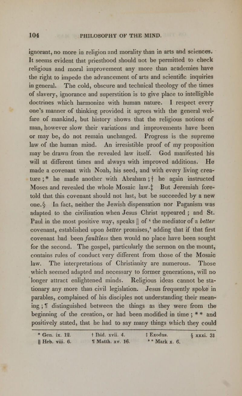 ignorant, no more in religion and morality than in arts and sciences. It seems evident that priesthood should not be permitted to check religious and moral improvement any more than academies have the right to impede the advancement of arts and scientific inquiries in general. The cold, obscure and technical theology of the times of slavery, ignorance and superstition is to give place to intelligible doctrines which harmonize with human nature. I respect eveiy one's manner of thinking provided it agrees with the general wel- fare of mankind, but history shows that the religious notions of man, however slow their variations and improvements have been or may be, do not remain unchanged. Progress is the supreme law of the human mind. An irresistible proof of my proposition may be drawn from the revealed law itself. God manifested his will at different times and always with improved additions. He made a covenant with Noah, his seed, and with every living crea- ture ; * he made another with Abraham ; f he again instructed Moses and revealed the whole Mosaic law. J But Jeremiah fore- told that this covenant should not last, but be succeeded by a new one.§ In fact, neither the Jewish dispensation nor Paganism was adapted to the civilisation when Jesus Christ appeared ; and St. Paul in the most positive way, speaks || of ' the mediator of a better covenant, established upon better promises,' adding that if that first covenant had been faultless then would no place have been sought for the second. The gospel, particularly the sermon on the mount, contains rules of conduct very different from those of the Mosaic law. The interpretations of Christianity are numerous. Those which seemed adapted and necessary to former generations, will no longer attract enlightened minds. Religious ideas cannot be sta- tionary any more than civil legislation. Jesus frequently spoke in parables, complained of his disciples not understanding their mean- ing ; IF distinguished between the things as they were from the beginning of the creation, or had been modified in time ; * * and positively stated, that he had to say many things which they could * Gen. ix. 12. t Ibid. xvii. 4. t Exodus. § xxxi. 3] II Heb. viii. 6. II Matth. xv. 16. * * Mark x. 6.