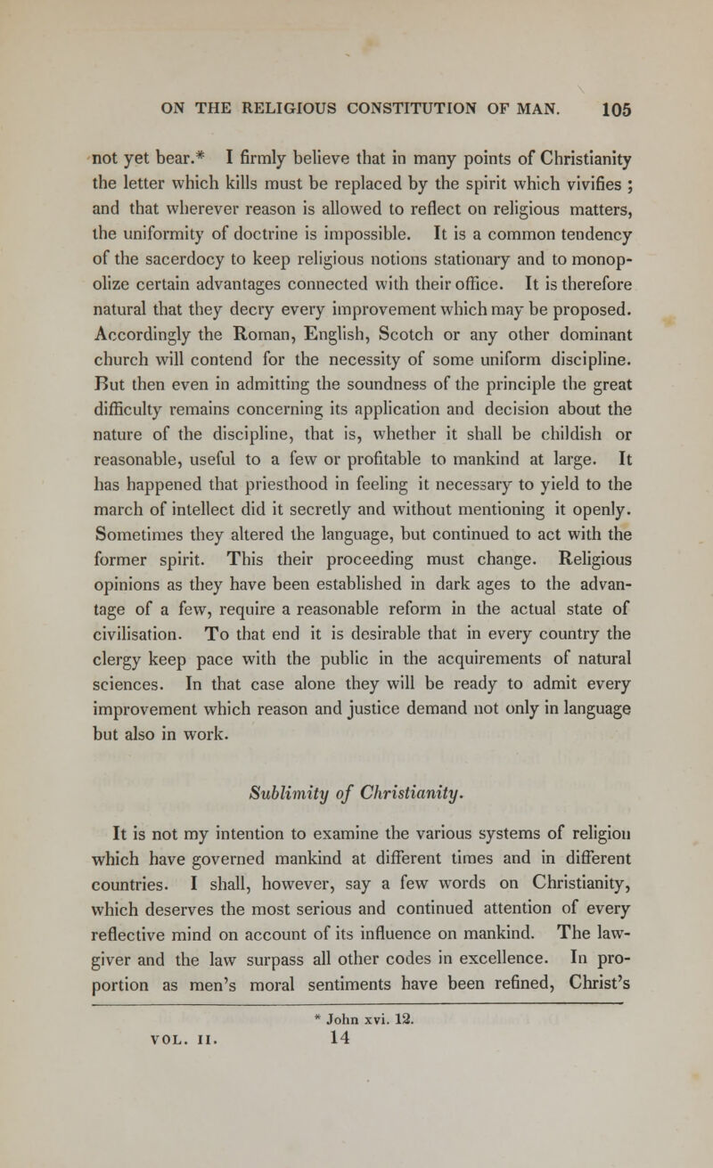 not yet bear.* I firmly believe that in many points of Christianity the letter which kills must be replaced by the spirit which vivifies ; and that wherever reason is allowed to reflect on religious matters, the uniformity of doctrine is impossible. It is a common tendency of the sacerdocy to keep religious notions stationary and to monop- olize certain advantages connected with their office. It is therefore natural that they decry every improvement which may be proposed. Accordingly the Roman, English, Scotch or any other dominant church will contend for the necessity of some uniform discipline. But then even in admitting the soundness of the principle the great difficulty remains concerning its application and decision about the nature of the discipline, that is, whether it shall be childish or reasonable, useful to a few or profitable to mankind at large. It has happened that priesthood in feeling it necessary to yield to the march of intellect did it secretly and without mentioning it openly. Sometimes they altered the language, but continued to act with the former spirit. This their proceeding must change. Religious opinions as they have been established in dark ages to the advan- tage of a few, require a reasonable reform in the actual state of civilisation. To that end it is desirable that in every country the clergy keep pace with the public in the acquirements of natural sciences. In that case alone they will be ready to admit every improvement which reason and justice demand not only in language but also in work. Sublimity of Christianity. It is not my intention to examine the various systems of religion which have governed mankind at different times and in different countries. I shall, however, say a few words on Christianity, which deserves the most serious and continued attention of every reflective mind on account of its influence on mankind. The law- giver and the law surpass all other codes in excellence. In pro- portion as men's moral sentiments have been refined, Christ's * John xvi. 12. VOL. II. 14