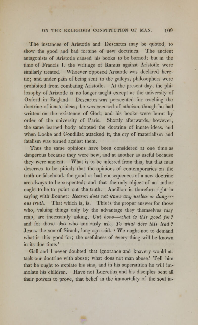 The instances of Aristotle and Descartes may be quoted, to show the good and bad fortune of new doctrines. The ancient antagonists of Aristotle caused his books to be burned; but in the time of Francis I. the writings of Ramus against Aristotle were similarly treated. Whoever opposed Aristotle was declared here- tic; and under pain of being sent to the galleys, philosophers were prohibited from combating Aristotle. At the present day, the phi- losophy of Aristotle is no longer taught except at the university of Oxford in England. Descartes was persecuted for teaching the doctrine of innate ideas; he was accused of atheism, though he had written on the existence of God; and his books were burnt by order of the university of Paris. Shortly afterwards, however, the same learned body adopted the doctrine of innate ideas, and when Locke and Condillac attacked it, the cry of materialism and fatalism was turned against them. Thus the same opinions have been considered at one time as dangerous because they were new, and at another as useful because they were ancient. What is to be inferred from this, but that man deserves to be pitied; that the opinions of contemporaries on the truth or falsehood, the good or bad consequences of a new doctrine are always to be suspected; and that the only object of an author ought to be to point out the truth. Ancillon is therefore right in saying with Bonnet: Reason does not know any useless or danger- ous truth. That which is, is. This is the proper answer for those who, valuing things only by the advantage they themselves may reap, are incessantly asking, Cui bono—what is this good for? and for those also who anxiously ask, To what does this lead ? Jesus, the son of Sirach, long ago said, ' We ought not to demand what is this good for; the usefulness of every thing will be known in its due time.' Gall and I never doubted that ignorance and knavery would at- tack our doctrine with abuse; what does not man abuse? Tell him that he ought to expiate his sins, and in his superstition he will im- molate his children. Have not Lucretius and his disciples bent all their powers to prove, that belief in the immortality of the soul in-