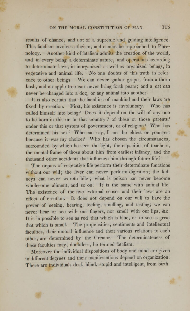 results of chance, and not of a supreme and guiding intelligence. This fatalism involves atheism, and cannot be reproached to Phre- nology. Another kind of fatalism admits the creation of the world, and in every being a determinate nature, and operations according to determinate laws, in inorganized as well as organized beings, in vegetative and animal life. No one doubts of this truth in refer- ence to other beings. We can never gather grapes from a thorn bush, and an apple tree can never bring forth pears; and a cat can never be changed into a dog, or any animal into another. It is also certain that the faculties of mankind and their laws are fixed by creation. First, his existence is involuntary. Who has called himself into being? Does it depend on the will of any one to be born in this or in that country ? of these or those parents? under this or that system of government, or of religion? Who has determined his sex? Who can say, I am the eldest or youngest because it was my choice? Who has chosen the circumstances, surrounded by which he sees the light, the capacities of teachers, the mental frame of those about him from earliest infancy, and the thousand other accidents that influence him through future life? The organs of vegetative life perform their determinate functions without our will; the liver can never perform digestion; the kid- neys can never secrete bile ; what is poison can never become wholesome aliment, and so on. It is the same with animal life The existence of the five external senses and their laws are an effect of creation. It does not depend on our will to have the power of seeing, hearing, feeling, smelling, and tasting; we can never hear or see with our fingers, nor smell with our lips, &c It is impossible to see as red that which is blue, or to see as great that which is small. The propensities, sentiments and intellectual faculties, their mutual influence and their various relations to each other, are determined by the Creator. The determinateness of these faculties may, doubtless, be termed fatalism. Moreover the individual dispositions of body and mind are given in different degrees and their manifestations depend on organization. There are individuals deaf, blind, stupid and intelligent, from birth