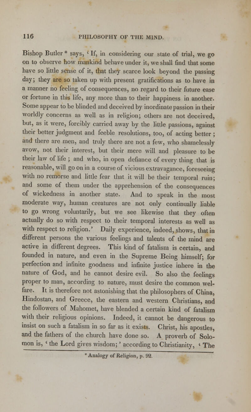 Bishop Butler * says, c If, in considering our state of trial, we go on to observe how mankind behave under it, we shall find that some have so little sense of it, that they scarce look beyond the passing day; they are so taken up with present gratifications as to have in a manner no feeling of consequences, no regard to their future ease or fortune in this life, any more than to their happiness in another. Some appear to be blinded and deceived by inordinate passion in their worldly concerns as well as in religion; others are not deceived, but, as it were, forcibly carried away by the little passions, against their better judgment and feeble resolutions, too, of acting better ; and there are men, and truly there are not a few, who shamelessly avow, not their interest, but their mere will and pleasure to be their law of life ; and who, in open defiance of every thing that is reasonable, will go on in a course of vicious extravagance, foreseeing with no remorse and little fear that it will be their temporal ruin; and some of them under the apprehension of the consequences of wickedness in another state. And to speak in the most moderate way, human creatures are not only continually liable to go wrong voluntarily, but we see likewise that they often actually do so with respect to their temporal interests as well as with respect to religion.' Daily experience, indeed, shows, that in different persons the various feelings and talents of the mind are active in different degrees. This kind of fatalism is certain, and founded in nature, and even in the Supreme Being himself; for perfection and infinite goodness and infinite justice inhere in the nature of God, and he cannot desire evil. So also the feelings proper to man, according to nature, must desire the common wel- fare. It is therefore not astonishing that the philosophers of China, Hindostan, and Greece, the eastern and western Christians, and the followers of Mahomet, have blended a certain kind of fatalism with their religious opinions. Indeed, it cannot be dangerous to insist on such a fatalism in so far as it exists. Christ, his apostles, and the fathers of the church have done so. A proverb of Solo- mon is, i the Lord gives wisdom;' according to Christianity, ' The * Analogy of Religion, p. 92.