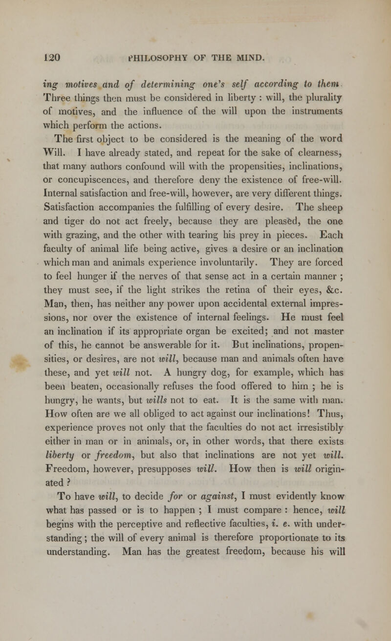 ing motives and of determining one's self according to them Three things then must be considered in liberty : will, the plurality of motives, and the influence of the will upon the instruments which perform the actions. The first object to be considered is the meaning of the word Will. I have already stated, and repeat for the sake of clearness, that many authors confound will with the propensities, inclinations, or concupiscences, and therefore deny the existence of free-will. Internal satisfaction and free-will, however, are very different things. Satisfaction accompanies the fulfilling of every desire. The sheep and tiger do not act freely, because they are pleased, the one with grazing, and the other with tearing his prey in pieces. Each faculty of animal life being active, gives a desire or an inclination which man and animals experience involuntarily. They are forced to feel hunger if the nerves of that sense act in a certain manner ; they must see, if the light strikes the retina of their eyes, &c. Man, then, has neither any power upon accidental external impres- sions, nor over the existence of internal feelings. He must feel an inclination if its appropriate organ be excited; and not master of this, he cannot be answerable for it. But inclinations, propen- sities, or desires, are not toill, because man and animals often have these, and yet will not. A hungry dog, for example, which has been beaten, occasionally refuses the food offered to him ; he is hungry, he wants, but wills not to eat. It is the same with man. How often are we all obliged to act against our inclinations! Thus, experience proves not only that the faculties do not act irresistibly either in man or in animals, or, in other words, that there exists liberty or freedom, but also that inclinations are not yet will. Freedom, however, presupposes will. How then is will origin- ated ? To have will, to decide for or against, I must evidently know what has passed or is to happen ; I must compare : hence, will begins with the perceptive and reflective faculties, i. e. with under- standing ; the will of every animal is therefore proportionate to its understanding. Man has the greatest freedom, because his will
