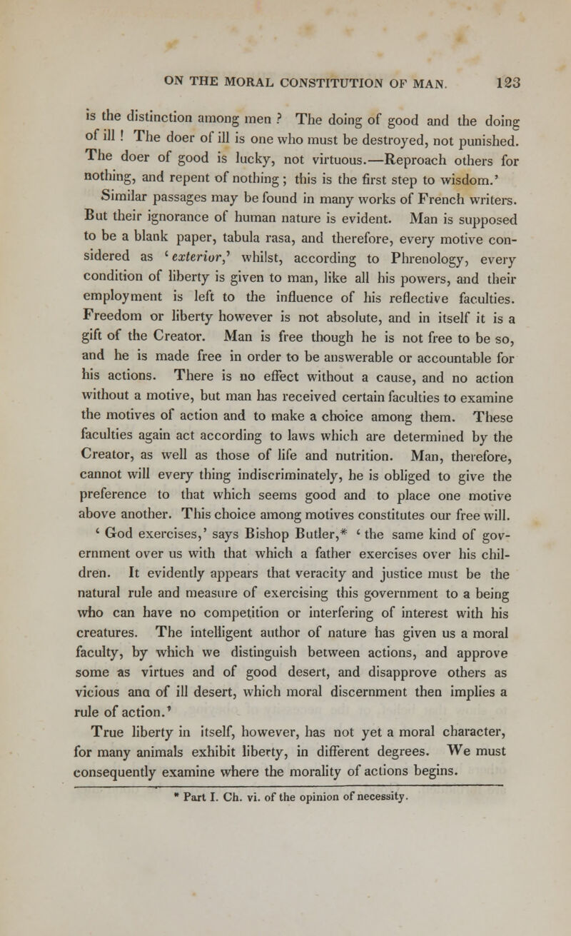 is the distinction among men ? The doing of good and the doing of ill ! The doer of ill is one who must be destroyed, not punished. The doer of good is lucky, not virtuous.—Reproach others for nothing, and repent of nothing ; this is the first step to wisdom.' Similar passages may be found in many works of French writers. But their ignorance of human nature is evident. Man is supposed to be a blank paper, tabula rasa, and therefore, every motive con- sidered as '■exterior? whilst, according to Phrenology, every condition of liberty is given to man, like all his powers, and their employment is left to the influence of his reflective faculties. Freedom or liberty however is not absolute, and in itself it is a gift of the Creator. Man is free though he is not free to be so, and he is made free in order to be answerable or accountable for his actions. There is no effect without a cause, and no action without a motive, but man has received certain faculties to examine the motives of action and to make a choice among them. These faculties again act according to laws which are determined by the Creator, as well as those of life and nutrition. Man, therefore, cannot will every thing indiscriminately, he is obliged to give the preference to that which seems good and to place one motive above another. This choice among motives constitutes our free will. ' God exercises,' says Bishop Butler,* ' the same kind of gov- ernment over us with that which a father exercises over his chil- dren. It evidently appears that veracity and justice must be the natural rule and measure of exercising this government to a being who can have no competition or interfering of interest with his creatures. The intelligent author of nature has given us a moral faculty, by which we distinguish between actions, and approve some as virtues and of good desert, and disapprove others as vicious ana of ill desert, which moral discernment then implies a rule of action.' True liberty in itself, however, has not yet a moral character, for many animals exhibit liberty, in different degrees. We must consequently examine where the morality of actions begins.  Part I. Ch. vi. of the opinion of necessity.
