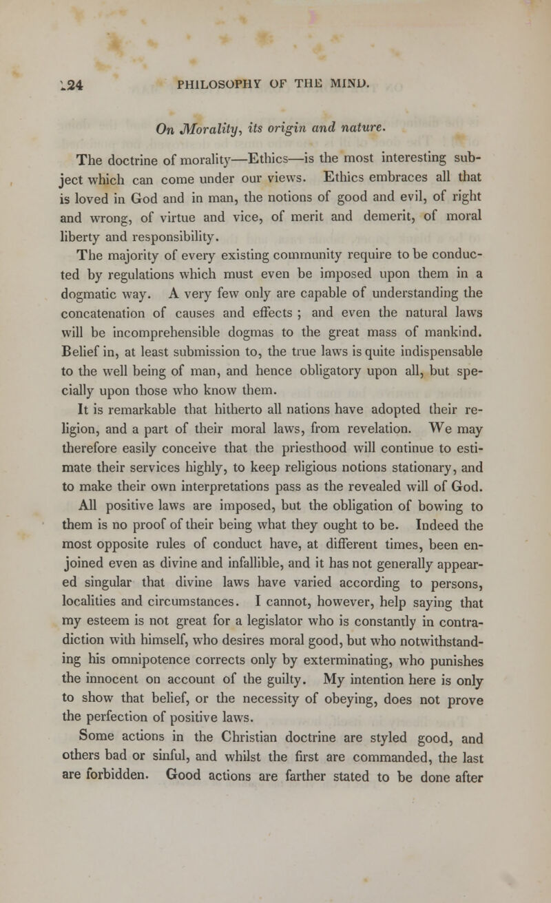 On Morality, its origin and nature. The doctrine of morality—Ethics—is the most interesting sub- ject which can come under our views. Ethics embraces all that is loved in God and in man, the notions of good and evil, of right and wrong, of virtue and vice, of merit and demerit, of moral liberty and responsibility. The majority of every existing community require to be conduc- ted by regulations which must even be imposed upon them in a dogmatic way. A very few only are capable of understanding the concatenation of causes and effects ; and even the natural laws will be incomprehensible dogmas to the great mass of mankind. Belief in, at least submission to, the true laws is quite indispensable to the well being of man, and hence obligatory upon all, but spe- cially upon those who know them. It is remarkable that hitherto all nations have adopted their re- ligion, and a part of their moral laws, from revelation. We may therefore easily conceive that the priesthood will continue to esti- mate their services highly, to keep religious notions stationary, and to make their own interpretations pass as the revealed will of God. All positive laws are imposed, but the obligation of bowing to them is no proof of their being what they ought to be. Indeed the most opposite rules of conduct have, at different times, been en- joined even as divine and infallible, and it has not generally appear- ed singular that divine laws have varied according to persons, localities and circumstances. I cannot, however, help saying that my esteem is not great for a legislator who is constantly in contra- diction with himself, who desires moral good, but who notwithstand- ing his omnipotence corrects only by exterminating, who punishes the innocent on account of the guilty. My intention here is only to show that belief, or the necessity of obeying, does not prove the perfection of positive laws. Some actions in the Christian doctrine are styled good, and others bad or sinful, and whilst the first are commanded, the last are forbidden. Good actions are farther stated to be done after