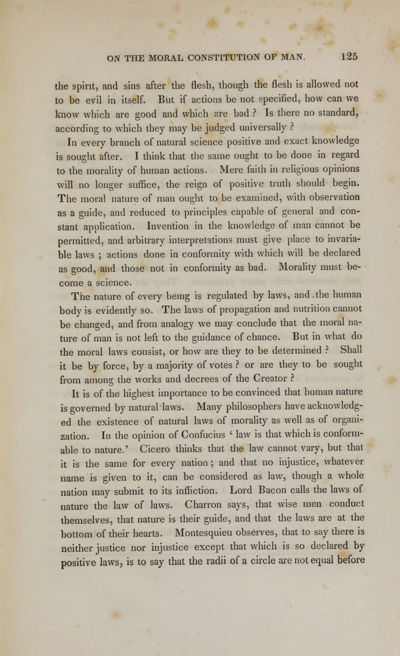 the spirit, and sins after the flesh, though the flesh is allowed not to be evil in itself. But if actions be not specified, how can we know which are good and which are bad ? Is there no standard, according to which they may be judged universally ? In every branch of natural science positive and exact knowledge is sought after. I think that the same ought to be done in regard to the morality of human actions. Mere faith in religious opinions will no longer suffice, the reign of positive truth should begin. The moral nature of man ought to be examined, with observation as a guide, and reduced to principles capable of general and con- stant application. Invention in the knowledge of man cannot be permitted, and arbitrary interpretations must give place to invaria- ble laws ; actions done in conformity with which will be declared as good, and those not in conformity as bad. Morality must be- come a science. The nature of every being is regulated by laws, and the human body is evidently so. The laws of propagation and nutrition cannot be changed, and from analogy we may conclude that the moral na- ture of man is not left to the guidance of chance. But in what do the moral laws consist, or how are they to be determined ? Shall it be by force, by a majority of votes ? or are they to be sought from among the works and decrees of the Creator ? It is of the highest importance to be convinced that human nature is governed by natural laws. Many philosophers have acknowledg- ed the existence of natural laws of morality as well as of organi- zation. In the opinion of Confucius ' law is that which is conform- able to nature.' Cicero thinks that the law cannot vary, but that it is the same for every nation; and that no injustice, whatever name is given to it, can be considered as law, though a whole nation may submit to its infliction. Lord Bacon calls the laws of nature the law of laws. Charron says, that wise men conduct themselves, that nature is their guide, and that the laws are at the bottom of their hearts. Montesquieu observes, that to say there is neither justice nor injustice except that which is so declared by positive laws, is to say that the radii of a circle are not equal before