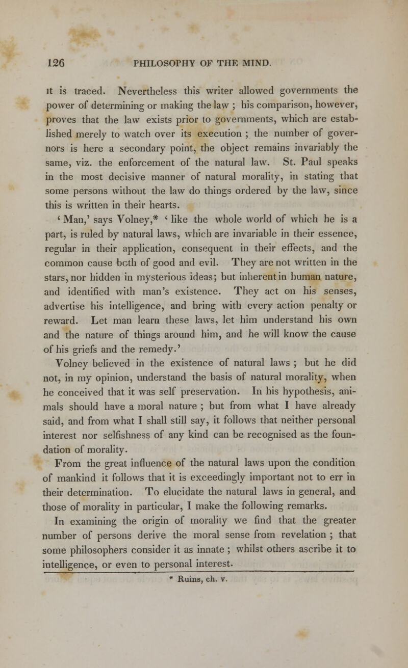 it is traced. Nevertheless this writer allowed governments the power of determining or making the law ; his comparison, however, proves that the law exists prior to governments, which are estab- lished merely to watch over its execution ; the number of gover- nors is here a secondary point, the object remains invariably the same, viz. the enforcement of the natural law. St. Paul speaks in the most decisive manner of natural morality, in stating that some persons without the law do things ordered by the law, since this is written in their hearts. ' Man,' says Volney,* ' like the whole world of which he is a part, is ruled by natural laws, which are invariable in their essence, regular in their application, consequent in their effects, and the common cause both of good and evil. They are not written in the stars, nor hidden in mysterious ideas; but inherent in human nature, and identified with man's existence. They act on his senses, advertise his intelligence, and bring with every action penalty or reward. Let man learn these laws, let him understand his own and the nature of things around him, and he will know the cause of his griefs and the remedy.' Volney believed in the existence of natural laws ; but he did not, in my opinion, understand the basis of natural morality, when he conceived that it was self preservation. In his hypothesis, ani- mals should have a moral nature ; but from what I have already said, and from what I shall still say, it follows that neither personal interest nor selfishness of any kind can be recognised as the foun- dation of morality. From the great influence of the natural laws upon the condition of mankind it follows that it is exceedingly important not to err in their determination. To elucidate the natural laws in general, and those of morality in particular, I make the following remarks. In examining the origin of morality we find that the greater number of persons derive the moral sense from revelation ; that some philosophers consider it as innate ; whilst others ascribe it to intelligence, or even to personal interest. * Ruins, ch. v.