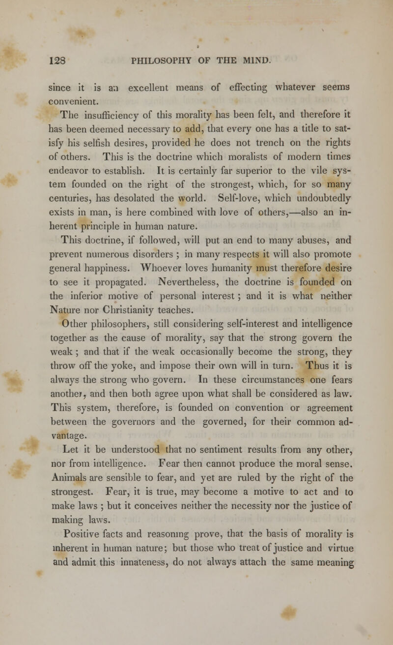 since it is an excellent means of effecting whatever seems convenient. The insufficiency of this morality has been felt, and therefore it has been deemed necessary to add, that every one has a title to sat- isfy his selfish desires, provided he does not trench on the rights of others. This is the doctrine which moralists of modern times endeavor to establish. It is certainly far superior to the vile sys- tem founded on the right of the strongest, which, for so many centuries, has desolated the world. Self-love, which undoubtedly exists in man, is here combined with love of others,—also an in- herent principle in human nature. This doctrine, if followed, will put an end to many abuses, and prevent numerous disorders ; in many respects it will also promote general happiness. Whoever loves humanity must therefore desire to see it propagated. Nevertheless, the doctrine is founded on the inferior motive of personal interest; and it is what neither Nature nor Christianity teaches. Other philosophers, still considering self-interest and intelligence together as the cause of morality, say that the strong govern the weak ; and that if the weak occasionally become the strong, they throw off the yoke, and impose their own will in turn. Thus it is always the strong who govern. In these circumstances one fears another, and then both agree upon what shall be considered as law. This system, therefore, is founded on convention or agreement between the governors and the governed, for their common ad- vantage. Let it be understood that no sentiment results from any other, nor from intelligence. Fear then cannot produce the moral sense. Animals are sensible to fear, and yet are ruled by the right of the strongest. Fear, it is true, may become a motive to act and to make laws ; but it conceives neither the necessity nor the justice of making laws. Positive facts and reasoning prove, that the basis of morality is inherent in human nature; but those who treat of justice and virtue and admit this innateness, do not always attach the same meaning
