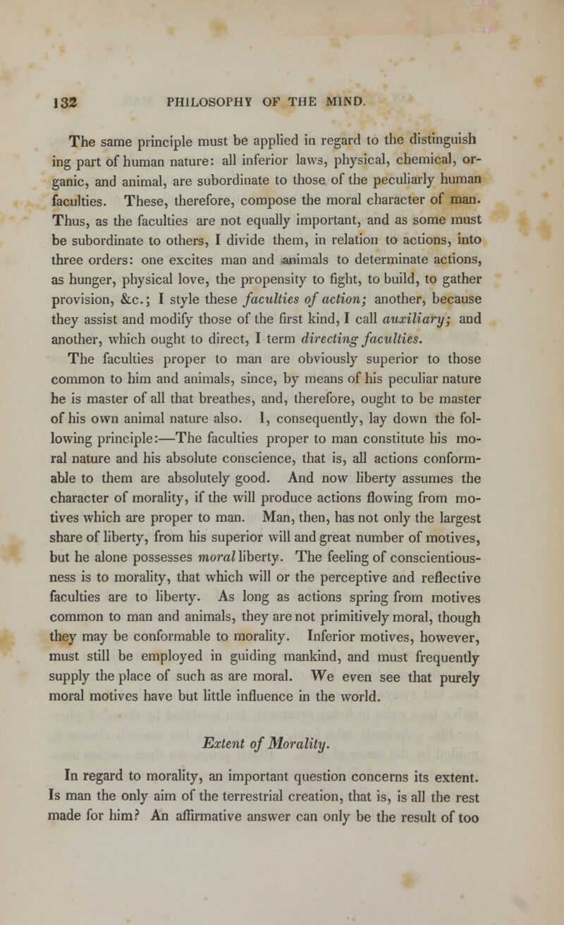 The same principle must be applied in regard to the distinguish ing part of human nature: all inferior laws, physical, chemical, or- ganic, and animal, are subordinate to those of the peculiarly human faculties. These, therefore, compose the moral character of man. Thus, as the faculties are not equally important, and as some must be subordinate to others, I divide them, in relation to actions, into three orders: one excites man and animals to determinate actions, as hunger, physical love, the propensity to fight, to build, to gather provision, &c; I style these faculties of action; another, because they assist and modify those of the first kind, I call auxiliary; and another, which ought to direct, I term directing faculties. The faculties proper to man are obviously superior to those common to him and animals, since, by means of his peculiar nature he is master of all that breathes, and, therefore, ought to be master of his own animal nature also. 1, consequently, lay down the fol- lowing principle:—The faculties proper to man constitute his mo- ral nature and his absolute conscience, that is, all actions conform- able to them are absolutely good. And now liberty assumes the character of morality, if the will produce actions flowing from mo- tives which are proper to man. Man, then, has not only the largest share of liberty, from his superior will and great number of motives, but he alone possesses moral liberty. The feeling of conscientious- ness is to morality, that which will or the perceptive and reflective faculties are to liberty. As long as actions spring from motives common to man and animals, they are not primitively moral, though they may be conformable to morality. Inferior motives, however, must still be employed in guiding mankind, and must frequently supply the place of such as are moral. We even see that purely moral motives have but little influence in the world. Extent of Morality. In regard to morality, an important question concerns its extent. Is man the only aim of the terrestrial creation, that is, is all the rest made for him? An affirmative answer can only be the result of too