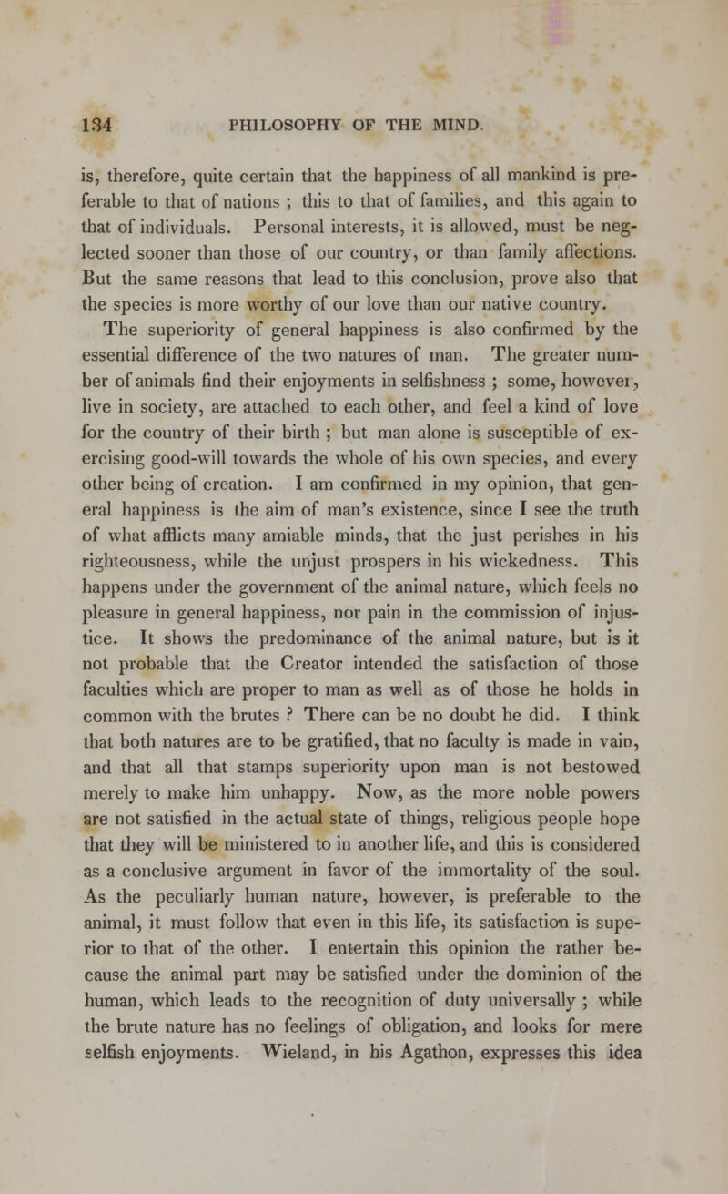 is, therefore, quite certain that the happiness of all mankind is pre- ferable to that of nations ; this to that of families, and this again to that of individuals. Personal interests, it is allowed, must be neg- lected sooner than those of our country, or than family affections. But the same reasons that lead to this conclusion, prove also that the species is more worthy of our love than our native country. The superiority of general happiness is also confirmed by the essential difference of the two natures of man. The greater num- ber of animals find their enjoyments in selfishness ; some, however, live in society, are attached to each other, and feel a kind of love for the country of their birth ; but man alone is susceptible of ex- ercising good-will towards the whole of his own species, and every other being of creation. I am confirmed in my opinion, that gen- eral happiness is the aim of man's existence, since I see the truth of what afflicts many amiable minds, that the just perishes in his righteousness, while the unjust prospers in his wickedness. This happens under the government of the animal nature, which feels no pleasure in general happiness, nor pain in the commission of injus- tice. It shows the predominance of the animal nature, but is it not probable that the Creator intended the satisfaction of those faculties which are proper to man as well as of those he holds in common with the brutes ? There can be no doubt he did. I think that both natures are to be gratified, that no faculty is made in vain, and that all that stamps superiority upon man is not bestowed merely to make him unhappy. Now, as the more noble powers are not satisfied in the actual state of things, religious people hope that they will be ministered to in another life, and this is considered as a conclusive argument in favor of the immortality of the soul. As the peculiarly human nature, however, is preferable to the animal, it must follow that even in this life, its satisfaction is supe- rior to that of the other. I entertain this opinion the rather be- cause the animal part may be satisfied under the dominion of the human, which leads to the recognition of duty universally ; while the brute nature has no feelings of obligation, and looks for mere selfish enjoyments. Wieland, in his Agathon, expresses this idea