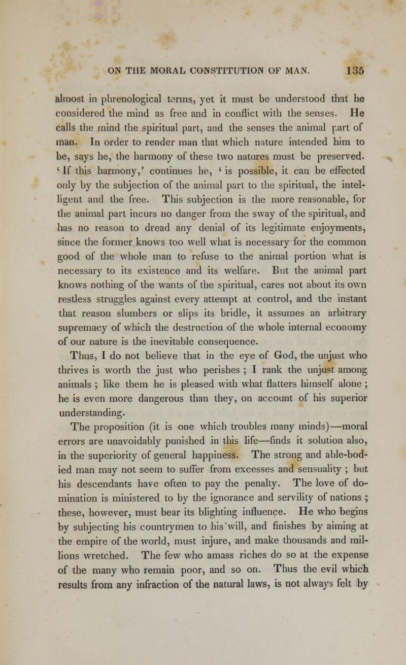 almost in phrenological terms, yet it must be understood that he considered the mind as free and in conflict with the senses. He calls the mind the spiritual part, and the senses the animal part of man. In order to render man that which nature intended him to be, says he, the harmony of these two natures must be preserved. ' If this harmony,' continues he, ' is possible, it can be effected only by the subjection of the animal part to the spiritual, the intel- ligent and the free. This subjection is the more reasonable, for the animal part incurs no danger from the sway of the spiritual, and has no reason to dread any denial of its legitimate enjoyments, since the former knows too well what is necessary for the common good of the whole man to refuse to the animal portion what is necessary to its existence and its welfare. But the animal part knows nothing of the wants of the spiritual, cares not about its own restless struggles against every attempt at control, and the instant that reason slumbers or slips its bridle, it assumes an arbitrary supremacy of which the destruction of the whole internal economy of our nature is the inevitable consequence. Thus, I do not believe that in the eye of God, the unjust who thrives is worth the just who perishes ; I rank the unjust among animals ; like them he is pleased with what flatters himself alone ; he is even more dangerous than they, on account of his superior understanding. The proposition (it is one which troubles many minds)—moral errors are unavoidably punished in this life—finds it solution also, in the superiority of general happiness. The strong and able-bod- ied man may not seem to suffer from excesses and sensuality ; but his descendants have often to pay the penalty. The love of do- mination is ministered to by the ignorance and servility of nations ; these, however, must bear its blighting influence. He who begins by subjecting his countrymen to his'will, and finishes by aiming at the empire of the world, must injure, and make thousands and mil- lions wretched. The few who amass riches do so at the expense of the many who remain poor, and so on. Thus the evil which results from any infraction of the natural laws, is not always felt by