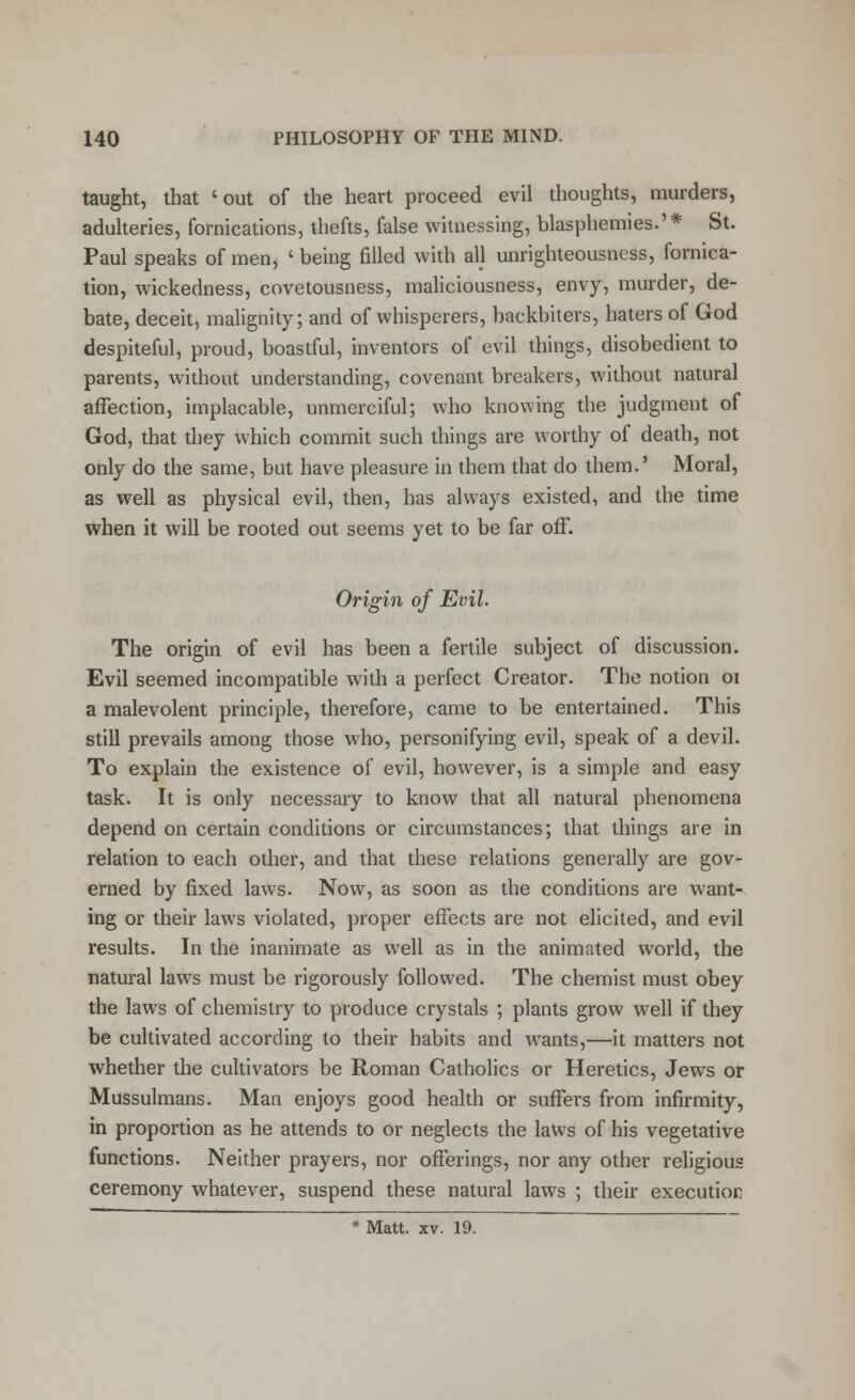 taught, that 'out of the heart proceed evil thoughts, murders, adulteries, fornications, thefts, false witnessing, blasphemies.'* St. Paul speaks of men, ' being filled with all unrighteousness, fornica- tion, wickedness, covetousness, maliciousness, envy, murder, de- bate, deceit, malignity; and of whisperers, backbiters, haters of God despiteful, proud, boastful, inventors of evil things, disobedient to parents, without understanding, covenant breakers, without natural affection, implacable, unmerciful; who knowing the judgment of God, that they which commit such things are worthy of death, not only do the same, but have pleasure in them that do them.' Moral, as well as physical evil, then, has always existed, and the time when it will be rooted out seems yet to be far off. Origin of Evil. The origin of evil has been a fertile subject of discussion. Evil seemed incompatible with a perfect Creator. The notion 01 a malevolent principle, therefore, came to be entertained. This still prevails among those who, personifying evil, speak of a devil. To explain the existence of evil, however, is a simple and easy task. It is only necessary to know that all natural phenomena depend on certain conditions or circumstances; that things are in relation to each other, and that these relations generally are gov- erned by fixed laws. Now, as soon as the conditions are want- ing or their laws violated, proper effects are not elicited, and evil results. In the inanimate as well as in the animated world, the natural laws must be rigorously followed. The chemist must obey the laws of chemistry to produce crystals ; plants grow well if they be cultivated according to their habits and wants,—it matters not whether the cultivators be Roman Catholics or Heretics, Jews or Mussulmans. Man enjoys good health or suffers from infirmity, in proportion as he attends to or neglects the laws of his vegetative functions. Neither prayers, nor offerings, nor any other religious ceremony whatever, suspend these natural laws ; their execution * Matt. xv. 19.