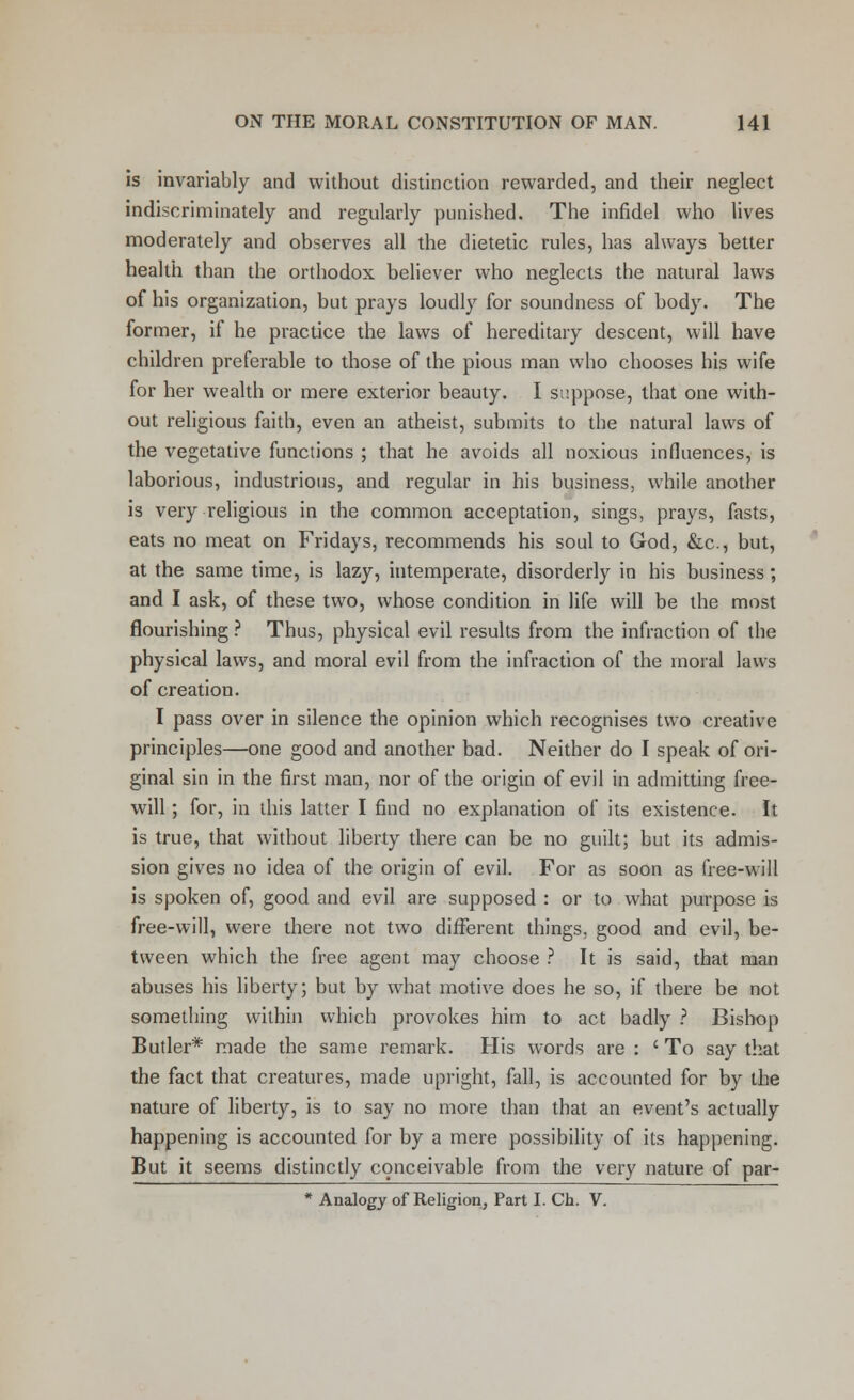 is invariably and without distinction rewarded, and their neglect indiscriminately and regularly punished. The infidel who lives moderately and observes all the dietetic rules, has always better health than the orthodox believer who neglects the natural laws of his organization, but prays loudly for soundness of body. The former, if he practice the laws of hereditary descent, will have children preferable to those of the pious man who chooses his wife for her wealth or mere exterior beauty. I suppose, that one with- out religious faith, even an atheist, submits to the natural laws of the vegetative functions ; that he avoids all noxious influences, is laborious, industrious, and regular in his business, while another is very religious in the common acceptation, sings, prays, fasts, eats no meat on Fridays, recommends his soul to God, &c, but, at the same time, is lazy, intemperate, disorderly in his business; and I ask, of these two, whose condition in life will be the most flourishing ? Thus, physical evil results from the infraction of the physical laws, and moral evil from the infraction of the moral laws of creation. I pass over in silence the opinion which recognises two creative principles—one good and another bad. Neither do I speak of ori- ginal sin in the first man, nor of the origin of evil in admitting free- will ; for, in this latter I find no explanation of its existence. It is true, that without liberty there can be no guilt; but its admis- sion gives no idea of the origin of evil. For as soon as free-will is spoken of, good and evil are supposed : or to what purpose is free-will, were there not two different things, good and evil, be- tween which the free agent may choose ? It is said, that man abuses his liberty; but by what motive does he so, if there be not something within which provokes him to act badly ? Bishop Butler* made the same remark. His words are : ' To say that the fact that creatures, made upright, fall, is accounted for by the nature of liberty, is to say no more than that an event's actually happening is accounted for by a mere possibility of its happening. But it seems distinctly conceivable from the very nature of par- * Analogy of Religion, Part I. Ch. V.