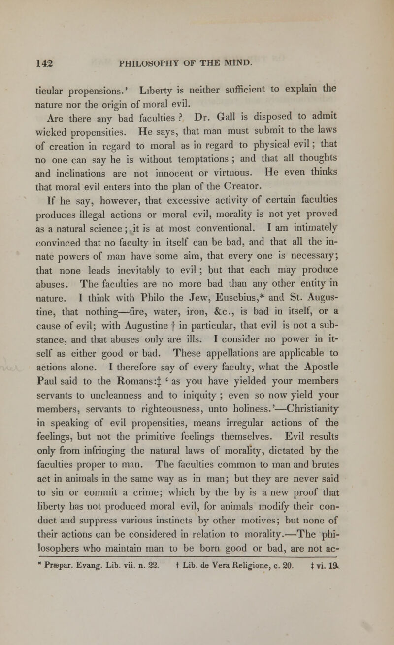 ticular propensions.' Liberty is neither sufficient to explain the nature nor the origin of moral evil. Are there any bad faculties ? Dr. Gall is disposed to admit wicked propensities. He says, that man must submit to the laws of creation in regard to moral as in regard to physical evil; that no one can say he is without temptations ; and that all thoughts and inclinations are not innocent or virtuous. He even thinks that moral evil enters into the plan of the Creator. If he say, however, that excessive activity of certain faculties produces illegal actions or moral evil, morality is not yet proved as a natural science; it is at most conventional. I am intimately convinced that no faculty in itself can be bad, and that all the in- nate powers of man have some aim, that every one is necessary; that none leads inevitably to evil; but that each may produce abuses. The faculties are no more bad than any other entity in nature. I think with Philo the Jew, Eusebius,* and St. Augus- tine, that nothing—fire, water, iron, &c, is bad in itself, or a cause of evil; with Augustine f in particular, that evil is not a sub- stance, and that abuses only are ills. I consider no power in it- self as either good or bad. These appellations are applicable to actions alone. I therefore say of every faculty, what the Apostle Paul said to the Romans :| < as you have yielded your members servants to uncleanness and to iniquity ; even so now yield your members, servants to righteousness, unto holiness.'—Christianity in speaking of evil propensities, means irregular actions of the feelings, but not the primitive feelings themselves. Evil results only from infringing the natural laws of morality, dictated by the faculties proper to man. The faculties common to man and brutes act in animals in the same way as in man; but they are never said to sin or commit a crime; which by the by is a new proof that liberty has not produced moral evil, for animals modify their con- duct and suppress various instincts by other motives; but none of their actions can be considered in relation to morality.—The phi- losophers who maintain man to be born good or bad, are not ac- * Praepar. Evang. Lib. vii. n. 22. t Lib. de Vera Religione, c. 20. t vi. 19k