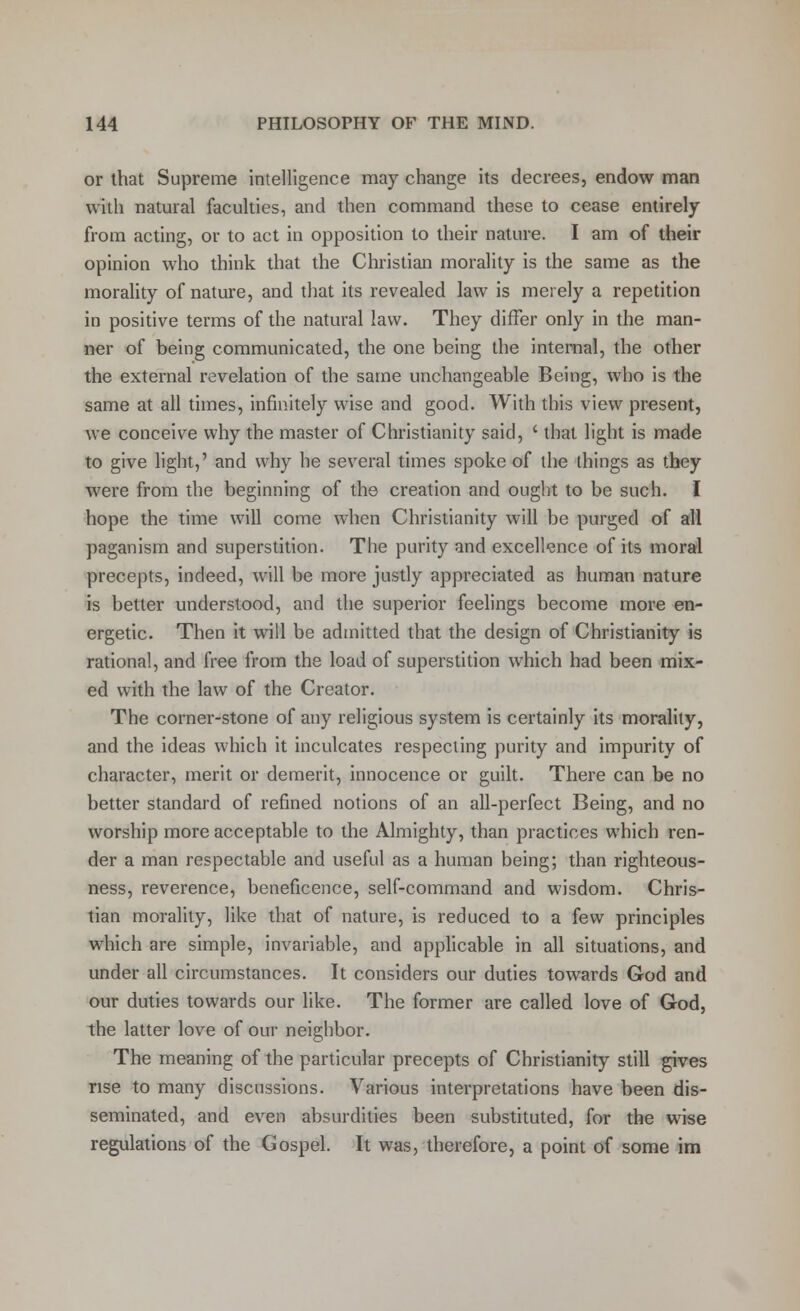 or that Supreme intelligence may change its decrees, endow man with natural faculties, and then command these to cease entirely from acting, or to act in opposition to their nature. I am of their opinion who think that the Christian morality is the same as the morality of nature, and that its revealed law is merely a repetition in positive terms of the natural law. They differ only in the man- ner of being communicated, the one being the internal, the other the external revelation of the same unchangeable Being, who is the same at all times, infinitely wise and good. With this view present, we conceive why the master of Christianity said, ' that light is made to give light,' and why he several times spoke of the things as they were from the beginning of the creation and ought to be such. I hope the time will come when Christianity will be purged of all paganism and superstition. The purity and excellence of its moral precepts, indeed, will be more justly appreciated as human nature is better understood, and the superior feelings become more en- ergetic. Then it will be admitted that the design of Christianity is rational, and free from the load of superstition which had been mix- ed with the law of the Creator. The corner-stone of any religious system is certainly its morality, and the ideas which it inculcates respecting purity and impurity of character, merit or demerit, innocence or guilt. There can be no better standard of refined notions of an all-perfect Being, and no worship more acceptable to the Almighty, than practices which ren- der a man respectable and useful as a human being; than righteous- ness, reverence, beneficence, self-command and wisdom. Chris- tian morality, like that of nature, is reduced to a few principles which are simple, invariable, and applicable in all situations, and under all circumstances. It considers our duties towards God and our duties towards our like. The former are called love of God, the latter love of our neighbor. The meaning of the particular precepts of Christianity still gives rise to many discussions. Various interpretations have been dis- seminated, and even absurdities been substituted, for the wise regulations of the Gospel. It was, therefore, a point of some im